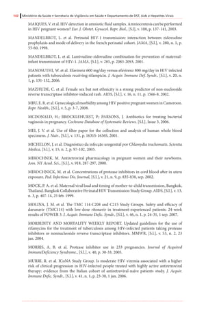 142 Ministério da Saúde • Secretaria de Vigilância em Saúde • Departamento de DST, Aids e Hepatites Virais
MAIQUES, V. et al. HIV detection in amniotic fluid samples. Amniocentesis can be performed
in HIV pregnant women? Eur. J. Obstet. Gynecol. Repr. Biol., [S.l], v. 108, p. 137-141, 2003.
MANDELBROT, L. et al. Perinatal HIV-1 transmission: interaction between zidovudine
prophylaxis and mode of delivery in the french perinatal cohort. JAMA, [S.l.], v. 280, n. 1, p.
55-60, 1998.
MANDELBROT, L. et al. Lamivudine-zidovudine combination for prevention of maternal-
infant transmission of HIV-1. JAMA, [S.l.], v. 285, p. 2083-2093, 2001.
MANOSUTHI, W. et al. Efavirenz 600 mg/day versus efavirenz 800 mg/day in HIV infected
patients with tuberculosis receiving rifampicin. J. Acquir. Immune Def. Syndr., [S.l.], v. 20, n.
1, p. 131-132, 2006.
MAZHUDE, C. et al. Female sex but not ethnicity is a strong predictor of non-nucleoside
reverse transcriptase inhibitor-induced rash. AIDS, [S.l.], v. 16, n. 11, p. 1566-8, 2002.
MBU, E. R. et al. Gynecological morbidity among HIV positive pregnant women in Cameroon.
Repr. Health., [S.l.], v. 5, p. 3-7, 2008.
MCDONALD, H.; BROCKLEHURST, P.; PARSONS, J. Antibiotics for treating bacterial
vaginosis in pregnancy. Cochrane Database of Systematic Reviews. [S.l.], Issue 3, 2006.
MEI, J. V. et al. Use of filter paper for the collection and analysis of human whole blood
specimens. J. Nutr., [S.l.], v. 131, p. 1631S-1636S, 2001.
MICHELON, J. et al. Diagnóstico da infecção urogenital por Chlamydia trachomatis. Scientia
Medica, [S.l.], v. 15, n. 2, p. 97-102, 2005.
MIROCHNIK, M. Antiretroviral pharmacology in pregnant women and their newborns.
Ann. NY Acad. Sci., [S.l.], v. 918, 287-297, 2000.
MIROCHNICK, M. et al. Concentrations of protease inhibitors in cord blood after in utero
exposure. Ped. Infectious Dis. Journal, [S.l.], v. 21, n. 9, p. 835-838, sep. 2002.
MOCK, P. A. et al. Maternal viral load and timing of mother-to-child transmission, Bangkok,
Thailand. Bangkok Collaborative Perinatal HIV Transmission Study Group. AIDS, [S.l.], v. 13,
n. 3, p. 407-14, 25 feb. 1999.
MOLINA, J. M. et al. The TMC 114-C208 and C215 Study Groups. Safety and efficacy of
darunavir (TMC114) with low-dose ritonavir in treatment-experienced patients: 24-week
results of POWER 3. J. Acquir. Immune Defic. Syndr., [S.l.], v. 46, n. 1, p. 24-31, 1 sep. 2007.
MORBIDITY AND MORTALITY WEEKLY REPORT. Updated guidelines for the use of
rifamycins for the treatment of tuberculosis among HIV-infected patients taking protease
inhibitors or nonnucleoside reverse transcriptase inhibitors. MMWR, [S.l.], v. 53, n. 2, 23
jan. 2004.
MORRIS, A. B. et al. Protease inhibitor use in 233 pregnancies. Journal of Acquired
ImmuneDeficiency Syndrome., [S.l.], v. 40, p. 30-33, 2005.
MURRI, R. et al. ICoNA Study Group. Is moderate HIV viremia associated with a higher
risk of clinical progression in HIV-infected people treated with highly active antiretroviral
therapy: evidence from the Italian cohort of antiretroviral-naive patients study. J. Acquir.
Immune Defic. Syndr., [S.l.], v. 41, n. 1, p. 23-30, 1 jan. 2006.
 