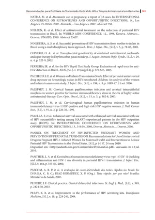 Recomendações para Profilaxia da Transmissão Vertical do HIV e Terapia Antirretroviral em Gestantes 143
NATHA, M. et al. Atazanavir use in pregnancy: a report of 33 cases. In: INTERNATIONAL
CONFERENCE ON RETROVIRUSES AND OPPORTUNISTIC INFECTIONS, 14., Los
Angeles, 25-28 feb. 2007. Abstracts… Los Angeles, 2007. Abstract 750.
NIELSEN, K. et al. Effect of antirretroviral treatment on the reduction of perinatal HIV
transmission in Brazil. In: WORLD AIDS CONFERENCE, 12., 1998, Geneva. Abstracts...
Geneva: UNAIDS, 1998. Abstract 23607.
NOGUEIRA, A. S. et al. Successful prevention of HIV transmission from mother to infant in
Brazil using a multidisciplinary team approach. Braz. J. Infect. Dis., [S.l.], v. 5, p. 78-86, 2001.
OLIVERO, O. A. et al. Transplacental genotoxicity of combined antiretroviral nucleoside
analogue therapy in Erythrocebus patas monkeys. J. Acquir. Immune Defic. Syndr., [S.l.], v. 29,
n. 4, p. 323-9, 2002.
FERREIRA JR. et al. for the HIV Rapid Test Study Group. Evaluation of rapid tests for anti-
HIV detection in Brazil. AIDS, [S.l.], v. 19 (suppl 4), p. S70-S75, 2005.
PACHECO,S.E.etal.WomenandInfantsTransmissionStudy.Effectofperinatalantiretroviral
drug exposure on hematologic values in HIV-uninfected children: An analysis of the women
and infants transmission study. J. Infect. Dis., [S.l.], v. 194, n. 8, p. 1089-97, 11 set. 2006.
PALEFSKY, J. M. Cervical human papillomavirus infection and cervical intraepithelial
neoplasia in women positive for human immunodeficiency virus in the era of highly active
antiretroviral therapy. Curr. Opin. Oncol., [S.l.], v. 15, n. 5, p. 382-8, 2003.
PALEFSKY, J. M. et al. Cervicovaginal human papillomavirus infection in human
immunodeficiency virus-1 HIV-positive and high-risk HIV-negative women. J. Natl. Cancer
Inst., [S.l.], v. 91, n. 3, p. 226-36, 1999.
PALELLA, F. et al. Enhanced survival associated with enhanced survival associated with use
of HIV susceptibility testing among HAART–experienced patients in the HIV outpatient
study (HOPS). In: INTERNATIONAL CONFERENCE ON RETROVIRUSES AND
OPPORTUNISTIC INFECTIONS, 13., 5-8 feb. 2006, Denver. Abstracts… Denver, 2006.
PANNEL ON TREATMENT OF HIV-INFECTED PREGNANT WOMEN AND
PREVENTIONOFPERINATALTRNSMISSION.RecommendationsforUseofAntiretroviral
Drugs in Pregnant HIV-1-Infected Women for Maternal Health and Interventions to Reduce
Perinatal HIV Transmission in the United States. [S.l.], p 1-117, 24 may 2010.
Disponível em: <http://aidsinfo.nih.gov/ContentFiles/PerinatalGL.pdf>. Acessado em 12 jul.
2010.
PANTHER, L. A. et al. Genital tract human immunodeficiency virus type 1 (HIV-1) shedding
and inflammation and HIV-1 env diversity in perinatal HIV-1 transmission. J. Infect. Dis.,
[S.l.], v. 181, p. 555-63, 2000.
PASCOM, A. R. P. et al. A avaliação de custo-efetividade dos testes rápidos no Brasil. In:
DHALIA, C. B. C.; DIAZ-BERMUDEZ, X. P. (Org.). Teste rápido: por que não? Brasília:
Ministério da Saúde, 2007.
PEIPERT, J. F. Clinical practice. Genital chlamydial infections. N. Engl. J. Med., [S.l.], v. 349,
p. 2424-30, 2003.
PERRY, K. R. et al. Improvement in the performance of HIV screening kits. Transfusion
Medicine, [S.l.], v. 18, p. 228-240, 2008.
 