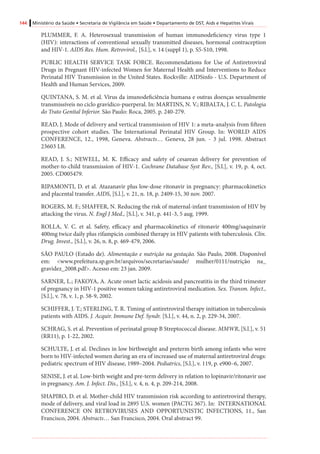 144 Ministério da Saúde • Secretaria de Vigilância em Saúde • Departamento de DST, Aids e Hepatites Virais
PLUMMER, F. A. Heterosexual transmission of human immunodeficiency virus type 1
(HIV): interactions of conventional sexually transmitted diseases, hormonal contraception
and HIV-1. AIDS Res. Hum. Retrovirol., [S.l.], v. 14 (suppl 1), p. S5-S10, 1998.
PUBLIC HEALTH SERVICE TASK FORCE. Recommendations for Use of Antiretroviral
Drugs in Pregnant HIV-infected Women for Maternal Health and Interventions to Reduce
Perinatal HIV Transmission in the United States. Rockville: AIDSinfo - U.S. Department of
Health and Human Services, 2009.
QUINTANA, S. M. et al. Vírus da imunodeficiência humana e outras doenças sexualmente
transmissíveis no ciclo gravídico-puerperal. In: MARTINS, N. V.; RIBALTA, J. C. L. Patologia
do Trato Genital Inferior. São Paulo: Roca, 2005. p. 240-279.
READ, J. Mode of delivery and vertical transmission of HIV 1: a meta-analysis from fifteen
prospective cohort studies. The International Perinatal HIV Group. In: WORLD AIDS
CONFERENCE, 12., 1998, Geneva. Abstracts… Geneva, 28 jun. - 3 jul. 1998. Abstract
23603 LB.
READ, J. S.; NEWELL, M. K. Efficacy and safety of cesarean delivery for prevention of
mother-to-child transmission of HIV-1. Cochrane Database Syst Rev., [S.l.], v. 19, p. 4, oct.
2005. CD005479.
RIPAMONTI, D. et al. Atazanavir plus low-dose ritonavir in pregnancy: pharmacokinetics
and placental transfer. AIDS, [S.l.], v. 21, n. 18, p. 2409-15, 30 nov. 2007.
ROGERS, M. F.; SHAFFER, N. Reducing the risk of maternal-infant transmission of HIV by
attacking the virus. N. Engl J Med., [S.l.], v. 341, p. 441-3, 5 aug. 1999.
ROLLA, V. C. et al. Safety, efficacy and pharmacokinetics of ritonavir 400mg/saquinavir
400mg twice daily plus rifampicin combined therapy in HIV patients with tuberculosis. Clin.
Drug. Invest., [S.l.], v. 26, n. 8, p. 469-479, 2006.
SÃO PAULO (Estado de). Alimentação e nutrição na gestação. São Paulo, 2008. Disponível
em: <www.prefeitura.sp.gov.br/arquivos/secretarias/saude/ mulher/0111/nutrição na_
gravidez_2008.pdf>. Acesso em: 23 jan. 2009.
SARNER, L.; FAKOYA, A. Acute onset lactic acidosis and pancreatitis in the third trimester
of pregnancy in HIV-1 positive women taking antiretroviral medication. Sex. Transm. Infect.,
[S.l.], v. 78, v. 1, p. 58-9, 2002.
SCHIFFER, J. T.; STERLING, T. R. Timing of antiretroviral therapy initiation in tuberculosis
patients with AIDS. J. Acquir. Immune Def. Syndr. [S.l.], v. 44, n. 2, p. 229-34, 2007.
SCHRAG, S. et al. Prevention of perinatal group B Streptococcal disease. MMWR, [S.l.], v. 51
(RR11), p. 1-22, 2002.
SCHULTE, J. et al. Declines in low birthweight and preterm birth among infants who were
born to HIV-infected women during an era of increased use of maternal antiretroviral drugs:
pediatric spectrum of HIV disease, 1989–2004. Pediatrics, [S.l.], v. 119, p. e900–6, 2007.
SENISE, J. et al. Low-birth weight and pre-term delivery in relation to lopinavir/ritonavir use
in pregnancy. Am. J. Infect. Dis., [S.l.], v. 4, n. 4, p. 209-214, 2008.
SHAPIRO, D. et al. Mother-child HIV transmission risk according to antiretroviral therapy,
mode of delivery, and viral load in 2895 U.S. women (PACTG 367). In: INTERNATIONAL
CONFERENCE ON RETROVIRUSES AND OPPORTUNISTIC INFECTIONS, 11., San
Francisco, 2004. Abstracts… San Francisco, 2004. Oral abstract 99.
 