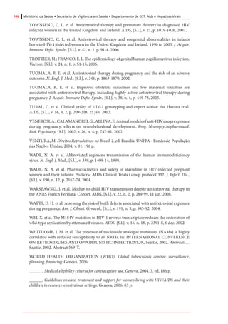146 Ministério da Saúde • Secretaria de Vigilância em Saúde • Departamento de DST, Aids e Hepatites Virais
TOWNSEND, C. L. et al. Antiretroviral therapy and premature delivery in diagnosed HIV
infected women in the United Kingdom and Ireland. AIDS, [S.l.], v. 21, p. 1019-1026, 2007.
TOWNSEND, C. L. et al. Antiretroviral therapy and congenital abnormalities in infants
born to HIV-1-infected women in the United Kingdom and Ireland, 1990 to 2003. J. Acquir.
Immune Defic. Syndr., [S.l.], v. 42, n. 1, p. 91-4, 2006.
TROTTIER, H.; FRANCO, E. L. The epidemiology of genital human papillomavirus infection.
Vaccine, [S.l.], v. 24, n. 1, p. S1-15, 2006.
TUOMALA, R. E. et al. Antiretroviral therapy during pregnancy and the risk of an adverse
outcome. N. Engl. J. Med., [S.l.], v. 346, p. 1863-1870, 2002.
TUOMALA, R. E. et al. Improved obstetric outcomes and few maternal toxicities are
associated with antiretroviral therapy, including highly active antiretroviral therapy during
pregnancy. J. Acquir. Immune Defic. Syndr., [S.l.], v. 38, n. 4, p. 449-73, 2005.
TURAL, C. et al. Clinical utility of HIV-1 genotyping and expert advice: the Havana trial.
AIDS, [S.l.], v. 16, n. 2, p. 209-218, 25 jan. 2002.
VENEROSI,A.;CALAMANDREI,G.,ALLEVA,E.Animalmodelsofanti-HIVdrugsexposure
during pregnancy: effects on neurobehavioral development. Prog. Neuropsychopharmacol.
Biol. Psychiatry, [S.l.], 2002; v. 26, n. 4, p. 747-61, 2002.
VENTURA, M. Direitos Reprodutivos no Brasil. 2. ed. Brasília: UNFPA - Fundo de População
das Nações Unidas, 2004. v. 01. 196 p.
WADE, N. A. et al. Abbreviated regimens transmission of the human immunodeficiency
virus. N. Engl. J. Med., [S.l.], v. 339, p. 1409-14, 1998.
WADE, N. A. et al. Pharmacokinetics and safety of stavudine in HIV-infected pregnant
women and their infants: Pediatric AIDS Clinical Trials Group protocol 332. J. Infect. Dis.,
[S.l.], v. 190, n. 12, p. 2167-74, 2004.
WARSZAWSKI, J. et al. Mother-to-child HIV transmission despite antiretroviral therapy in
the ANRS French Perinatal Cohort. AIDS, [S.l.], v. 22, n. 2, p. 289-99, 11 jan. 2008.
WATTS, D. H. et al. Assessing the risk of birth defects associated with antiretroviral exposure
during pregnancy. Am. J. Obstet. Gynecol., [S.l.], v. 191, n. 3, p. 985-92, 2004.
WEI, X. et al. The M184V mutation in HIV-1 reverse transcriptase reduces the restoration of
wild-type replication by attenuated viruses. AIDS, [S.l.], v. 16, n. 18, p. 2391-8, 6 dec. 2002.
WHITCOMB, J. M. et al. The presence of nucleoside analogue mutations (NAMs) is highly
correlated with reduced susceptibility to all NRTIs. In: INTERNATIONAL CONFERENCE
ON RETROVIRUSES AND OPPORTUNISTIC INFECTIONS, 9., Seattle, 2002. Abstracts…
Seattle, 2002. Abstract 569-T.
WORLD HEALTH ORGANIZATION (WHO). Global tuberculosis control: surveillance,
planning, financing. Geneva, 2006.
______. Medical eligibility criteria for contraceptive use. Geneva, 2004. 3. ed. 186 p.
______. Guidelines on care, treatment and support for women living with HIV/AIDS and their
children in resource-constrained settings. Geneva, 2006. 83 p.
 