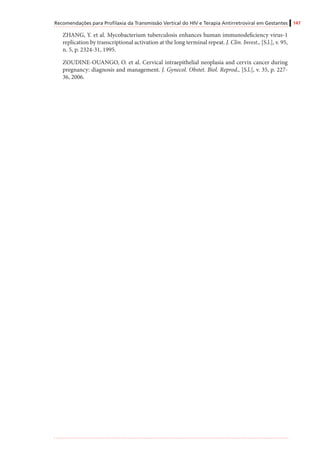 Recomendações para Profilaxia da Transmissão Vertical do HIV e Terapia Antirretroviral em Gestantes 147
ZHANG, Y. et al. Mycobacterium tuberculosis enhances human immunodeficiency virus-1
replication by transcriptional activation at the long terminal repeat. J. Clin. Invest., [S.l.], v. 95,
n. 5, p. 2324-31, 1995.
ZOUDINE-OUANGO, O. et al. Cervical intraepithelial neoplasia and cervix cancer during
pregnancy: diagnosis and management. J. Gynecol. Obstet. Biol. Reprod., [S.l.], v. 35, p. 227-
36, 2006.
 