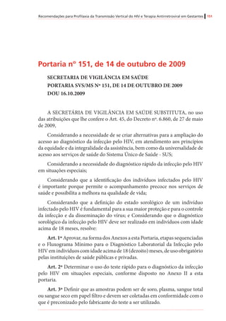 Recomendações para Profilaxia da Transmissão Vertical do HIV e Terapia Antirretroviral em Gestantes 151
Portaria nº 151, de 14 de outubro de 2009
SECRETARIA DE VIGILÂNCIA EM SAÚDE
PORTARIA SVS/MS Nº 151, DE 14 DE OUTUBRO DE 2009
DOU 16.10.2009
A SECRETÁRIA DE VIGILÂNCIA EM SAÚDE SUBSTITUTA, no uso
das atribuições que lhe confere o Art. 45, do Decreto nº. 6.860, de 27 de maio
de 2009,
Considerando a necessidade de se criar alternativas para a ampliação do
acesso ao diagnóstico da infecção pelo HIV, em atendimento aos princípios
da equidade e da integralidade da assistência, bem como da universalidade de
acesso aos serviços de saúde do Sistema Único de Saúde - SUS;
Considerando a necessidade do diagnóstico rápido da infecção pelo HIV
em situações especiais;
Considerando que a identificação dos indivíduos infectados pelo HIV
é importante porque permite o acompanhamento precoce nos serviços de
saúde e possibilita a melhora na qualidade de vida;
Considerando que a definição do estado sorológico de um indivíduo
infectado pelo HIV é fundamental para a sua maior proteção e para o controle
da infecção e da disseminação do vírus; e Considerando que o diagnóstico
sorológico da infecção pelo HIV deve ser realizado em indivíduos com idade
acima de 18 meses, resolve:
Art. 1º Aprovar, na forma dos Anexos a esta Portaria, etapas sequenciadas
e o Fluxograma Mínimo para o Diagnóstico Laboratorial da Infecção pelo
HIV em indivíduos com idade acima de 18 (dezoito) meses, de uso obrigatório
pelas instituições de saúde públicas e privadas.
Art. 2º Determinar o uso do teste rápido para o diagnóstico da infecção
pelo HIV em situações especiais, conforme disposto no Anexo II a esta
portaria.
Art. 3º Definir que as amostras podem ser de soro, plasma, sangue total
ou sangue seco em papel filtro e devem ser coletadas em conformidade com o
que é preconizado pelo fabricante do teste a ser utilizado.
 