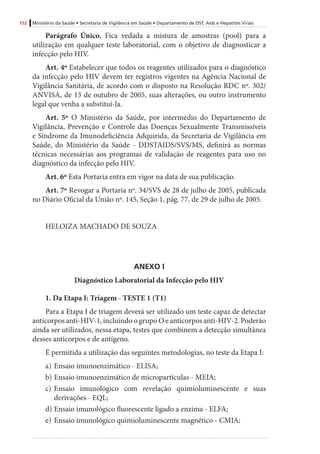 152 Ministério da Saúde • Secretaria de Vigilância em Saúde • Departamento de DST, Aids e Hepatites Virais
Parágrafo Único. Fica vedada a mistura de amostras (pool) para a
utilização em qualquer teste laboratorial, com o objetivo de diagnosticar a
infecção pelo HIV.
Art. 4º Estabelecer que todos os reagentes utilizados para o diagnóstico
da infecção pelo HIV devem ter registros vigentes na Agência Nacional de
Vigilância Sanitária, de acordo com o disposto na Resolução RDC nº. 302/
ANVISA, de 13 de outubro de 2005, suas alterações, ou outro instrumento
legal que venha a substituí-la.
Art. 5º O Ministério da Saúde, por intermédio do Departamento de
Vigilância, Prevenção e Controle das Doenças Sexualmente Transmissíveis
e Síndrome da Imunodeficiência Adquirida, da Secretaria de Vigilância em
Saúde, do Ministério da Saúde - DDSTAIDS/SVS/MS, definirá as normas
técnicas necessárias aos programas de validação de reagentes para uso no
diagnóstico da infecção pelo HIV.
Art. 6º Esta Portaria entra em vigor na data de sua publicação.
Art. 7º Revogar a Portaria nº. 34/SVS de 28 de julho de 2005, publicada
no Diário Oficial da União nº. 145, Seção 1, pág. 77, de 29 de julho de 2005.
HELOIZA MACHADO DE SOUZA
ANEXO I
Diagnóstico Laboratorial da Infecção pelo HIV
1. Da Etapa I: Triagem - TESTE 1 (T1)
Para a Etapa I de triagem deverá ser utilizado um teste capaz de detectar
anticorpos anti-HIV-1, incluindo o grupo O e anticorpos anti-HIV-2. Poderão
ainda ser utilizados, nessa etapa, testes que combinem a detecção simultânea
desses anticorpos e de antígeno.
É permitida a utilização das seguintes metodologias, no teste da Etapa I:
a)	Ensaio imunoenzimático - ELISA;
b)	Ensaio imunoenzimático de micropartículas - MEIA;
c)	Ensaio imunológico com revelação quimioluminescente e suas
derivações - EQL;
d)	Ensaio imunológico fluorescente ligado a enzima - ELFA;
e)	Ensaio imunológico quimioluminescente magnético - CMIA;
 