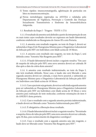 Recomendações para Profilaxia da Transmissão Vertical do HIV e Terapia Antirretroviral em Gestantes 153
f)	 Testes rápidos: imunocromatografia, aglutinação de partículas em
látex ou imunoconcentração;
g)	Novas metodologias registradas na ANVISA e validadas pelo
Departamento de Vigilância, Prevenção e Controle das Doenças
Sexualmente Transmissíveis e Síndrome da Imunodeficiência
Adquirida.
1.1. Resultado da Etapa I - Triagem - TESTE 1 (T1)
1.1.1. O resultado da amostra será definido a partir da interpretação de um
ou mais testes cujos resultados deverão ser expressos em laudo laboratorial,
conforme estabelecido no fluxograma do Anexo III a esta Portaria.
1.1.2. A amostra com resultado reagente, no teste da Etapa I, deverá ser
submetida à Etapa II do Fluxograma Mínimo para o Diagnóstico Laboratorial
da Infecção pelo HIV em Indivíduos com Idade acima de 18 Meses.
1.1.3. A amostra com resultado não reagente, no teste da Etapa I, será
definida como: “Amostra Não Reagente para HIV”.
1.1.3.1. O laudo laboratorial deverá incluir a seguinte ressalva: “Em caso
de suspeita de infecção pelo HIV, uma nova amostra deverá ser coletada 30
dias após a data da coleta desta amostra”.
1.1.4. A amostra com resultado indeterminado, no teste da Etapa I,
não terá resultado definido. Nesse caso, o laudo não será liberado e uma
segunda amostra deverá ser coletada, o mais breve possível, e submetida ao
Fluxograma Mínimo para o Diagnóstico Laboratorial da Infecção pelo HIV
em Indivíduos com Idade acima de 18 Meses.
1.1.4.1.Casoapacientesejagestante,deverásersolicitadasegundaamostra
para ser submetida ao Fluxograma Mínimo para o Diagnóstico Laboratorial
da Infecção pelo HIV em Indivíduos com Idade acima de 18 Meses e nova
amostra para realização de teste molecular, conforme orientações do item 4
do ANEXO I desta portaria.
1.1.4.2. Caso o resultado com a segunda amostra persista indeterminado,
o laudo deverá ser liberado como “Amostra Indeterminada para HIV”.
1.1.4.3. É obrigatória a liberação desse resultado.
1.1.4.4.Olaudolaboratorialdeveráincluiraseguinteressalva:“Persistindo
a suspeita clínica de infecção pelo HIV, uma nova amostra deverá ser coletada,
após 30 dias, para esclarecimento do diagnóstico sorológico”.
1.1.4.5. Caso o resultado com a segunda amostra seja não reagente, o
laudo deve ser liberado como “Amostra Não Reagente para HIV”.
 