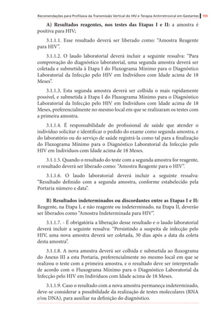Recomendações para Profilaxia da Transmissão Vertical do HIV e Terapia Antirretroviral em Gestantes 155
A) Resultados reagentes, nos testes das Etapas I e II: a amostra é
positiva para HIV;
3.1.1.1. Esse resultado deverá ser liberado como: “Amostra Reagente
para HIV”.
3.1.1.2. O laudo laboratorial deverá incluir a seguinte ressalva: “Para
comprovação do diagnóstico laboratorial, uma segunda amostra deverá ser
coletada e submetida à Etapa I do Fluxograma Mínimo para o Diagnóstico
Laboratorial da Infecção pelo HIV em Indivíduos com Idade acima de 18
Meses”.
3.1.1.3. Esta segunda amostra deverá ser colhida o mais rapidamente
possível, e submetida à Etapa I do Fluxograma Mínimo para o Diagnóstico
Laboratorial da Infecção pelo HIV em Indivíduos com Idade acima de 18
Meses, preferencialmente no mesmo local em que se realizaram os testes com
a primeira amostra.
3.1.1.4. É responsabilidade do profissional de saúde que atender o
indivíduo solicitar e identificar o pedido do exame como segunda amostra, e
do laboratório ou do serviço de saúde registrá-la como tal para a finalização
do Fluxograma Mínimo para o Diagnóstico Laboratorial da Infecção pelo
HIV em Indivíduos com Idade acima de 18 Meses.
3.1.1.5. Quando o resultado do teste com a segunda amostra for reagente,
o resultado deverá ser liberado como: “Amostra Reagente para o HIV”.
3.1.1.6. O laudo laboratorial deverá incluir a seguinte ressalva:
“Resultado definido com a segunda amostra, conforme estabelecido pela
Portaria número e data”.
B) Resultados indeterminados ou discordantes entre as Etapas I e II:
Reagente, na Etapa I, e não reagente ou indeterminado, na Etapa II, deverão
ser liberados como “Amostra Indeterminada para HIV”.
3.1.1.7. - É obrigatória a liberação desse resultado e o laudo laboratorial
deverá incluir a seguinte ressalva: “Persistindo a suspeita de infecção pelo
HIV, uma nova amostra deverá ser coletada, 30 dias após a data da coleta
desta amostra”.
3.1.1.8. A nova amostra deverá ser colhida e submetida ao fluxograma
do Anexo III a esta Portaria, preferencialmente no mesmo local em que se
realizou o teste com a primeira amostra, e o resultado deve ser interpretado
de acordo com o Fluxograma Mínimo para o Diagnóstico Laboratorial da
Infecção pelo HIV em Indivíduos com Idade acima de 18 Meses.
3.1.1.9. Caso o resultado com a nova amostra permaneça indeterminado,
deve-se considerar a possibilidade da realização de testes moleculares (RNA
e/ou DNA), para auxiliar na definição do diagnóstico.
 