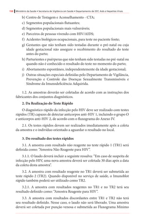 158 Ministério da Saúde • Secretaria de Vigilância em Saúde • Departamento de DST, Aids e Hepatites Virais
b)	Centro de Testagem e Aconselhamento - CTA;
c)	Segmentos populacionais flutuantes;
d)	Segmentos populacionais mais vulneráveis;
e)	Parceiros de pessoas vivendo com HIV/AIDS;
f)	 Acidentes biológicos ocupacionais, para teste no paciente fonte;
g)	Gestantes que não tenham sido testadas durante o pré-natal ou cuja
idade gestacional não assegure o recebimento do resultado do teste
antes do parto;
h)	Parturientes e puérperas que não tenham sido testadas no pré-natal ou
quando não é conhecido o resultado do teste no momento do parto;
i)	 Abortamento espontâneo, independentemente da idade gestacional;
j)	 Outras situações especiais definidas pelo Departamento de Vigilância,
Prevenção e Controle das Doenças Sexualmente Transmissíveis e
Síndrome da Imunodeficiência Adquirida.
1.2. As amostras deverão ser coletadas de acordo com as instruções dos
fabricantes dos conjuntos diagnósticos.
2. Da Realização do Teste Rápido
O diagnóstico rápido da infecção pelo HIV deve ser realizado com testes
rápidos (TR) capazes de detectar anticorpos anti-HIV 1, incluindo o grupo O
e anticorpos anti-HIV 2, de acordo com o fluxograma do Anexo IV.
2.1. Os testes rápidos devem ser realizados imediatamente após a coleta
da amostra e o indivíduo orientado a aguardar o resultado no local.
3. Do resultado dos testes rápidos
3.1. A amostra com resultado não reagente no teste rápido 1 (TR1) será
definida como: “Amostra Não Reagente para HIV”.
3.1.1. O laudo deverá incluir a seguinte ressalva: “Em caso de suspeita de
infecção pelo HIV, uma nova amostra deverá ser coletada 30 dias após a data
da coleta desta amostra”.
3.2. A amostra com resultado reagente no TR1 deverá ser submetida ao
teste rápido 2 (TR2). Quando disponível no serviço de saúde, o Imunoblot
rápido também poderá ser utilizado como TR2.
3.2.1. A amostra com resultados reagentes no TR1 e no TR2 terá seu
resultado definido como: “Amostra Reagente para HIV”.
3.3. A amostra com resultados discordantes entre TR1 e TR2 não terá
seu resultado definido. Nesse caso, o laudo não será liberado. Uma amostra
deverá ser coletada por punção venosa e submetida ao Fluxograma Mínimo
 