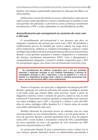Recomendações para Profilaxia da Transmissão Vertical do HIV e Terapia Antirretroviral em Gestantes 15
familiar, com relação à paternidade responsável na educação dos filhos e na
rotina familiar.
Adolescentes e jovens têm direito ao acesso a informações e educação em
saúde sexual e saúde reprodutiva e a meios e métodos que os auxiliem a evitar
uma gravidez não planejada e a prevenir-se contra as doenças sexualmente
transmissíveis, o HIV e a aids, respeitando-se a sua liberdade de escolha.
Aconselhamento pré-concepcional no contexto do viver com
o HIV/aids
O aconselhamento pré-concepcional é um processo que deve ser
integrado à assistência das pessoas que vivem com o HIV. Ele possibilita a
implementação precoce de medidas que visam a reduzir sua carga viral a
níveis indetectáveis, melhorar as condições imunológicas, conhecer o status
sorológicodasmulheresfrenteàsprincipaisdoençasinfecciosastransmissíveis
durante o ciclo grávídico-puerperal e realizar o diagnóstico e o tratamento
das doenças sexualmente transmissíveis (DST). Com o planejamento e
acompanhamento adequados, é possível à mulher soropositiva para o HIV
ter uma gestação segura, com menor risco de transmissão vertical do vírus.
No aconselhamento das mulheres soropositivas para o HIV que pretendem
engravidar, é importante investigar as suas condições imunológicas, a presença de
comorbidades (incluindo as DST, a tuberculose, o vírus da hepatite B e o vírus da
hepatite C), a dependência de drogas, fumo e álcool, as condições psicossociais, bem
como o uso de antirretrovirais (ARV) e outros medicamentos.
Tornou-se frequente, em nosso país, o diagnóstico da infecção pelo HIV
durante a gestação, em razão da solicitação dos exames sorológicos durante
o pré-natal, ainda que existam falhas nesse processo. Assim, a partir do
diagnóstico materno, ocorre a inclusão do parceiro, estável ou não, na rede
assistencial. É importante incentivar a gestante a compartilhar com o parceiro
seu status sorológico para o HIV e encorajá-lo a realizar o teste anti-HIV,
além de outras sorologias (sífilis, hepatites B e C, dentre outras, de acordo
com análise individual de cada caso). 	
Medidas adicionais de prevenção devem ser adotadas, seja em casais
soroconcordantes ou em sorodiscordantes, como o uso de preservativos. A
troca de parceiros durante o período gestacional eleva o risco de adquirir
outras DST e assim facilitar a transmissão vertical do HIV, a possibilidade
de novas exposições ao vírus e de aquisição de vírus resistentes aos ARV
(parceiros experimentados em ARV).
As vacinas para hepatite B, para o pneumococo e para o tétano (ou os
seus reforços, quando indicados) devem ser administradas previamente à
 