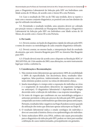 Recomendações para Profilaxia da Transmissão Vertical do HIV e Terapia Antirretroviral em Gestantes 159
para o Diagnóstico Laboratorial da Infecção pelo HIV em Indivíduos com
Idade acima de 18 Meses, de acordo com o Anexo III a esta Portaria.
3.4. Caso o resultado do TR1 ou do TR2 seja inválido, deve-se repetir o
teste com o mesmo conjunto diagnóstico, se possível com um lote distinto do
que foi utilizado inicialmente.
3.5. Persistindo o resultado inválido, uma amostra deverá ser coletada
por punção venosa e submetida ao Fluxograma Mínimo para o Diagnóstico
Laboratorial da Infecção pelo HIV em Indivíduos com Idade acima de 18
Meses, de acordo com o Anexo III a esta Portaria.
4. Do Laudo
4.1. Deverá constar, no laudo do diagnóstico rápido da infecção pelo HIV,
o nome do ensaio e as metodologias de cada conjunto diagnóstico utilizado.
4.2. Deverá constar, no mesmo laudo, a interpretação final do resultado
da amostra, que será: Amostra Reagente para HIV ou Amostra Não Reagente
para HIV.
4.3. O laudo deverá estar de acordo com o disposto na Resolução RDC nº
302/ANVISA, de 13 de outubro de 2005, suas alterações, ou outro instrumento
legal que venha a substituí-la.
5. Considerações e Recomendações
1.	 Não existem testes laboratoriais que apresentem 100% de sensibilidade
e 100% de especificidade. Em decorrência disso, resultados falso-
negativos, falso-positivos, indeterminados ou discrepantes entre os
testes distintos podem ocorrer na rotina do laboratório clínico.
2.	 Janela imunológica é o tempo entre a exposição do indivíduo ao vírus
e o surgimento de marcadores detectáveis no organismo (antígeno
ou anticorpo). O diagnóstico laboratorial é dependente do tempo
decorrido entre a infecção do indivíduo e sua resposta imunológica.
3.	 Os testes de triagem que combinam em sua metodologia antígeno e
anticorpo permitem a detecção precoce da infecção pelo HIV, quando
comparados aos testes confirmatórios que detectam apenas anticorpos.
Portanto, resultados falso-negativos na Etapa II podem ocorrer quando
da utilização dos testes que detectam apenas anticorpos na Etapa II.
4.	 O resultado laboratorial indica o estado sorológico do indivíduo e
deve ser associado à história clínica e/ou epidemiológica do indivíduo.
5.	 Testes moleculares RNA e/ou DNA, embora não sejam preconizados
para o diagnóstico da infecção pelo HIV, podem ser úteis para auxiliar
a definição de casos indeterminados, principalmente em gestantes.
 
