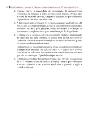 160 Ministério da Saúde • Secretaria de Vigilância em Saúde • Departamento de DST, Aids e Hepatites Virais
6.	 Quando houver a necessidade de investigação de soroconversão,
recomenda-se proceder à coleta de uma nova amostra 30 dias após
a coleta da primeira amostra, e repetir o conjunto de procedimentos
seqüenciados descritos nesta Portaria.
7.	 A detecção de anticorpos anti-HIV, em crianças com idade inferior a 18
meses, não caracteriza infecção, devido à transferência dos anticorpos
maternos anti-HIV pela placenta, sendo necessária a realização de
outros testes complementares para a confirmação do diagnóstico.
8.	 É obrigatória a solicitação de um documento oficial de identificação
do indivíduo que será submetido à coleta. Esse documento deve ser
conferido, tanto no momento do registro no serviço de saúde, quanto
no momento da coleta da amostra.
Parágrafo único. Essa exigência não se aplica aos serviços que realizam
o diagnóstico anônimo da infecção pelo HIV. Nesse caso, deve-se
comunicar ao indivíduo, no momento do aconselhamento pré-teste,
que não será entregue cópia do laudo por escrito.
9.	 É de responsabilidade dos serviços de saúde que ofertam o diagnóstico
do HIV realizar o aconselhamento, informar sobre os procedimentos
a serem realizados e os possíveis resultados e garantir o sigilo e
confidencialidade.
 