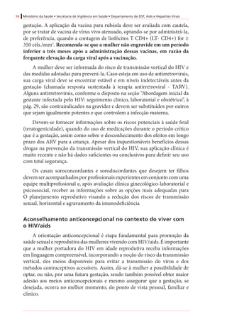 16 Ministério da Saúde • Secretaria de Vigilância em Saúde • Departamento de DST, Aids e Hepatites Virais
gestação. A aplicação da vacina para rubéola deve ser avaliada com cautela,
por se tratar de vacina de vírus vivo atenuado, optando-se por administrá-la,
de preferência, quando a contagem de linfócitos T CD4+ (LT- CD4+) for ≥
350 céls./mm3
. Recomenda-se que a mulher não engravide em um período
inferior a três meses após a administração dessas vacinas, em razão da
frequente elevação da carga viral após a vacinação.
A mulher deve ser informada do risco de transmissão vertical do HIV e
das medidas adotadas para preveni-la. Caso esteja em uso de antirretrovirais,
sua carga viral deve se encontrar estável e em níveis indetectáveis antes da
gestação (chamada resposta sustentada à terapia antirretroviral - TARV).
Alguns antirretrovirais, conforme o disposto na seção “Abordagem inicial da
gestante infectada pelo HIV: seguimento clínico, laboratorial e obstétrico”, à
pág. 29, são contraindicados na gravidez e devem ser substituídos por outros
que sejam igualmente potentes e que controlem a infecção materna.
Devem-se fornecer informações sobre os riscos potenciais à saúde fetal
(teratogenicidade), quando do uso de medicações durante o período crítico
que é a gestação, assim como sobre o desconhecimento dos efeitos em longo
prazo dos ARV para a criança. Apesar dos inquestionáveis benefícios dessas
drogas na prevenção da transmissão vertical do HIV, sua aplicação clínica é
muito recente e não há dados suficientes ou conclusivos para definir seu uso
com total segurança.
Os casais soroconcordantes e sorodiscordantes que desejem ter filhos
devem ser acompanhados por profissionais experientes em conjunto com uma
equipe multiprofissional e, após avaliação clínica ginecológico-laboratorial e
psicossocial, receber as informações sobre as opções mais adequadas para
O planejamento reprodutivo visando a redução dos riscos de transmissão
sexual, horizontal e agravamento da imunodeficiência
	
Aconselhamento anticoncepcional no contexto do viver com
o HIV/aids
A orientação anticoncepcional é etapa fundamental para promoção da
saúde sexual e reprodutiva das mulheres vivendo com HIV/aids. É importante
que a mulher portadora do HIV em idade reprodutiva receba informações
em linguagem compreensível, incorporando a noção do risco da transmissão
vertical, dos meios disponíveis para evitar a transmissão do vírus e dos
métodos contraceptivos acessíveis. Assim, dá-se à mulher a possibilidade de
optar, ou não, por uma futura gestação, sendo também possível obter maior
adesão aos meios anticoncepcionais e mesmo assegurar que a gestação, se
desejada, ocorra no melhor momento, do ponto de vista pessoal, familiar e
clínico.
 