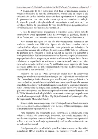 Recomendações para Profilaxia da Transmissão Vertical do HIV e Terapia Antirretroviral em Gestantes 17
A transmissão do HIV e de outras DST deve ser considerada durante o
processo de escolha do método contraceptivo, estimulando-se sempre o uso
concomitante de dois métodos, sendo um deles o preservativo. A combinação
do preservativo com outro meio contraceptivo está associada à redução
do risco de gravidez não-planejada, de transmissão sexual para parcerias
sorodiscordantes, de transmissão de vírus resistentes para parcerias sexuais
soroconcordantes e de aquisição de outras DST.
O uso de preservativos masculinos e femininos como único método
contraceptivo pode apresentar falhas na prevenção da gravidez, devido a
vários fatores, tais como o uso inconsistente e má utilização dos mesmos.
Não existem restrições ao uso de anticoncepcionais hormonais em
mulheres vivendo com HIV/aids. Apesar de não haver estudos clínicos
randomizados, alguns antirretrovirais, principalmente os inibidores de
transcriptase reversa não-análogos de nucleosídeos (ITRNN) e os inibidores
de protease (IP), possuem o risco potencial de reduzir ou aumentar a
biodisponibilidade dos hormônios esteroidais dos contraceptivos hormonais,
o que poderia alterar a segurança e a efetividade dessas drogas. Dessa forma,
enfatiza-se a importância de estimular o uso combinado do preservativo
com outro método contraceptivo. As evidências atuais sugerem não haver
associação entre o uso de anticoncepcionais hormonais e alterações na carga
viral do HIV e nos níveis de LT- CD4+.
Mulheres em uso de TARV apresentam maior risco de desenvolver
alterações metabólicas que incluem elevação dos triglicérides e do colesterol
LDL, devendo o profissional atentar para a avaliação da presença de fatores de
risco conhecidos para síndrome metabólica ou doença cardiovascular, como a
obesidade,históriapréviadediabetesgestacional,históriafamiliardediabetes,
fumo, sedentarismo ou dislipidemia. Portanto, devem-se observar os critérios
que contraindiquem o uso de contraceptivos hormonais em mulheres em uso
de TARV. Os critérios de elegibilidade para uso de contraceptivos podem ser
consultados na publicação Medical Eligibility Criteria for Contraceptive Use,
da Organização Mundial de Saúde.
Se necessária, a contracepção de emergência pode ser utilizada conforme
o protocolo estabelecido, utilizando-se os mesmos critérios empregados para
as mulheres soronegativas para o HIV.
Para mulheres em tratamento para tuberculose, a rifampicina pode
reduzir a eficácia da contracepção hormonal, não sendo recomendado o
uso de contraceptivos hormonais de baixa dosagem. Nesse caso, é preferível
utilizar o acetato de medroxiprogesterona injetável ou, alternativamente, um
método não hormonal.
Em alguns estudos com limitado grau de evidência, o uso do dispositivo
intrauterino (DIU) mostrou-se seguro em mulheres vivendo com HIV,
 