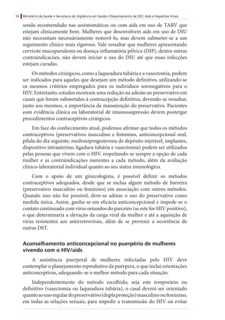 18 Ministério da Saúde • Secretaria de Vigilância em Saúde • Departamento de DST, Aids e Hepatites Virais
sendo recomendado nas assintomáticas ou com aids em uso de TARV que
estejam clinicamente bem. Mulheres que desenvolvem aids em uso de DIU
não necessitam necessáriamente removê-lo, mas devem submeter-se a um
seguimento clínico mais rigoroso. Vale ressaltar que mulheres apresentando
cervicite mucopurulenta ou doença inflamatória pélvica (DIP), dentre outras
contraindicacões, não devem iniciar o uso do DIU até que essas infecções
estejam curadas.
Os métodos cirúrgicos, como a laqueadura tubária e a vasectomia, podem
ser indicados para aqueles que desejam um método definitivo, utilizando-se
os mesmos critérios empregados para os indivíduos soronegativos para o
HIV. Entretanto, estudos mostram uma redução na adesão ao preservativo em
casais que foram submetidos à contracepção definitiva, devendo-se ressaltar,
junto aos mesmos, a importância da manutenção do preservativo. Pacientes
com evidência clínica ou laboratorial de imunossupressão devem postergar
procedimentos contraceptivos cirúrgicos.
Em face do conhecimento atual, podemos afirmar que todos os métodos
contraceptivos (preservativos masculino e feminino, anticoncepcional oral,
pílula do dia seguinte, medroxiprogesterona de depósito injetável, implantes,
dispositivo intrauterino, ligadura tubária e vasectomia) podem ser utilizados
pelas pessoas que vivem com o HIV, respeitando-se sempre a opção de cada
mulher e as contraindicações inerentes a cada método, além da avaliação
clínico-laboratorial individual quanto ao seu status imunológico.
Com o apoio de um ginecologista, é possível definir os métodos
contraceptivos adequados, desde que se inclua algum método de barreira
(preservativo masculino ou feminino) em associação com outros métodos.
Quando isso não for possível, deve-se adotar o uso do preservativo como
medida única. Assim, ganha-se em eficácia anticoncepcional e impede-se o
contato continuado com vírus oriundos do parceiro (se este for HIV positivo),
o que determinaria a elevação da carga viral da mulher e até a aquisição de
vírus resistentes aos antirretrovirais, além de se prevenir a ocorrência de
outras DST.
Aconselhamento anticoncepcional no puerpério de mulheres
vivendo com o HIV/aids
A assistência puerperal de mulheres infectadas pelo HIV deve
contemplar o planejamento reprodutivo da puérpera, o que inclui orientações
anticonceptivas, adequando-se o melhor método para cada situação.
Independentemente do método escolhido, seja este temporário ou
definitivo (vasectomia ou laqueadura tubária), o casal deverá ser orientado
quantoaousoregulardopreservativo(duplaproteção)masculinooufeminino,
em todas as relações sexuais, para impedir a transmissão do HIV ou evitar
 