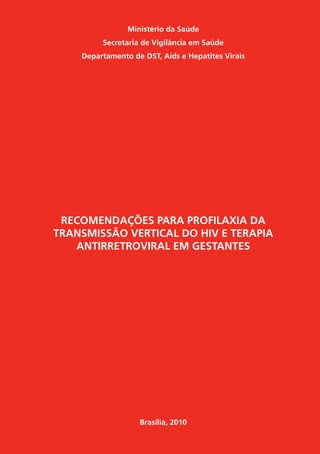 Ministério da Saúde
Secretaria de Vigilância em Saúde
Departamento de DST, Aids e Hepatites Virais
RECOMENDAÇÕES PARA PROFILAXIA DA
TRANSMISSÃO VERTICAL DO HIV E TERAPIA
ANTIRRETROVIRAL EM GESTANTES
Brasília, 2010
 
