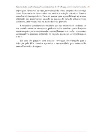 Recomendações para Profilaxia da Transmissão Vertical do HIV e Terapia Antirretroviral em Gestantes 19
exposições repetitivas ao vírus, fator associado com a progressão da doença.
Além disso, o uso de preservativo visa a evitar a infecção por outras doenças
sexualmente transmissíveis. Deve-se atentar para a possibilidade de menor
utilização dos preservativos quando da adoção do método anticonceptivo
definitivo, uma vez que não há mais o risco da gravidez.
É necessário considerar que mulheres que não amamentam tendem a ter
um período menor de amenorreia, podendo voltar a ovular a partir de quatro
semanas após o parto. Assim sendo, essas mulheres devem receber orientações
contraceptivas precoces, sobretudo no caso das puérperas soropositivas para
o HIV.
No caso do parceiro com situação sorológica desconhecida para a
infecção pelo HIV, convém aproveitar a oportunidade para oferecer-lhe
aconselhamento e testagem.
 