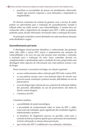 22 Ministério da Saúde • Secretaria de Vigilância em Saúde • Departamento de DST, Aids e Hepatites Virais
•	 percebam as necessidades da pessoa em atendimento, oferecendo,
sempre que possível, respostas a essas demandas e respeitando as
singularidades.
Os diversos momentos de contato da gestante com o serviço de saúde
podem ser aproveitados para a realização do aconselhamento, visando à
reflexão sobre sua saúde sexual e suas vulnerabilidades. A usuária deve ser
esclarecida sobre a importância da testagem para HIV e sífilis na gestação,
podendo, assim, decidir informada e livremente sobre a realização dos testes.
Os principais conteúdos a serem abordados em cada uma dessas situações
estão detalhados a seguir.
Aconselhamento pré-teste
A abordagem inicial permite identificar o conhecimento das gestantes
sobre aids, sífilis e outras DST, iniciar o mapeamento das situações de
vulnerabilidade e de risco em que elas possam estar inseridas e estimular
a aceitação para a realização do teste. Esses conteúdos deverão ser
complementados e aprofundados após o resultado do teste, propiciando uma
abordagem sobre aspectos da vida pessoal, tais como práticas sexuais e uso
de drogas.
Nesse momento, é necessário investigar, em relação à gestante:
•	 os seus conhecimentos sobre a infecção pelo HIV/aids e outras DST;
•	 as suas práticas sexuais, com e sem proteção (tipos de vínculo com
parceria sexual, orientação e práticas sexuais, dificuldades no uso de
preservativo);
•	 o uso de drogas (tipo e formas de uso, contextos de utilização, hábitos
dos parceiros, dificuldades no uso de preservativos sob efeito de
álcool e outras drogas);
•	 o histórico de DST.
Considerar também:
•	 a possibilidade de janela imunológica;
•	 a necessidade de esclarecimento sobre os testes de HIV e sífilis,
como estes são realizados, qual o significado dos resultados negativo,
indeterminado e positivo;
•	 os benefícios do diagnóstico precoce na gravidez, tanto para o
controle da doença materna quanto para a prevenção da transmissão
vertical, reforçando as chances dessa prevenção;
•	 que o teste anti-HIV é confidencial e sua realização, voluntária.
 