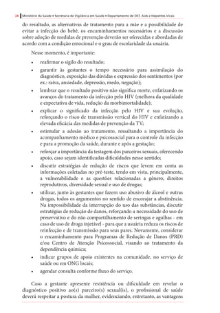 24 Ministério da Saúde • Secretaria de Vigilância em Saúde • Departamento de DST, Aids e Hepatites Virais
do resultado, as alternativas de tratamento para a mãe e a possibilidade de
evitar a infecção do bebê, os encaminhamentos necessários e a discussão
sobre adoção de medidas de prevenção deverão ser oferecidas e abordadas de
acordo com a condição emocional e o grau de escolaridade da usuária.
Nesse momento, é importante:
•	 reafirmar o sigilo do resultado;
•	 garantir às gestantes o tempo necessário para assimilação do
diagnóstico, exposição das dúvidas e expressão dos sentimentos (por
ex.: raiva, ansiedade, depressão, medo, negação);
•	 lembrar que o resultado positivo não significa morte, enfatizando os
avanços do tratamento da infecção pelo HIV (melhora da qualidade
e expectativa de vida, redução da morbimortalidade);
•	 explicar o significado da infecção pelo HIV e sua evolução,
reforçando o risco de transmissão vertical do HIV e enfatizando a
elevada eficácia das medidas de prevenção da TV;
•	 estimular a adesão ao tratamento, ressaltando a importância do
acompanhamento médico e psicossocial para o controle da infecção
e para a promoção da saúde, durante e após a gestação;
•	 reforçar a importância da testagem dos parceiros sexuais, oferecendo
apoio, caso sejam identificadas dificuldades nesse sentido;
•	 discutir estratégias de redução de riscos que levem em conta as
informações coletadas no pré-teste, tendo em vista, principalmente,
a vulnerabilidade e as questões relacionadas a gênero, direitos
reprodutivos, diversidade sexual e uso de drogas;
•	 utilizar, junto às gestantes que fazem uso abusivo de álcool e outras
drogas, todos os argumentos no sentido de encorajar a abstinência.
Na impossibilidade da interrupção do uso das substâncias, discutir
estratégias de redução de danos, reforçando a necessidade do uso de
preservativo e do não compartilhamento de seringas e agulhas - em
caso de uso de droga injetável - para que a usuária reduza os riscos de
reinfecção e de transmissão para seus pares. Novamente, considerar
o encaminhamento para Programas de Redução de Danos (PRD)
e/ou Centro de Atenção Psicossocial, visando ao tratamento da
dependência química;
•	 indicar grupos de apoio existentes na comunidade, no serviço de
saúde ou em ONG locais;
•	 agendar consulta conforme fluxo do serviço.
Caso a gestante apresente resistência ou dificuldade em revelar o
diagnóstico positivo ao(s) parceiro(s) sexual(is), o profissional de saúde
deverá respeitar a postura da mulher, evidenciando, entretanto, as vantagens
 