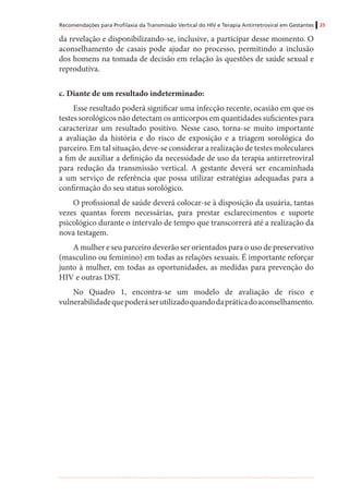 Recomendações para Profilaxia da Transmissão Vertical do HIV e Terapia Antirretroviral em Gestantes 25
da revelação e disponibilizando-se, inclusive, a participar desse momento. O
aconselhamento de casais pode ajudar no processo, permitindo a inclusão
dos homens na tomada de decisão em relação às questões de saúde sexual e
reprodutiva.
c. Diante de um resultado indeterminado:
Esse resultado poderá significar uma infecção recente, ocasião em que os
testes sorológicos não detectam os anticorpos em quantidades suficientes para
caracterizar um resultado positivo. Nesse caso, torna-se muito importante
a avaliação da história e do risco de exposição e a triagem sorológica do
parceiro. Em tal situação, deve-se considerar a realização de testes moleculares
a fim de auxiliar a definição da necessidade de uso da terapia antirretroviral
para redução da transmissão vertical. A gestante deverá ser encaminhada
a um serviço de referência que possa utilizar estratégias adequadas para a
confirmação do seu status sorológico.
O profissional de saúde deverá colocar-se à disposição da usuária, tantas
vezes quantas forem necessárias, para prestar esclarecimentos e suporte
psicológico durante o intervalo de tempo que transcorrerá até a realização da
nova testagem.
A mulher e seu parceiro deverão ser orientados para o uso de preservativo
(masculino ou feminino) em todas as relações sexuais. É importante reforçar
junto à mulher, em todas as oportunidades, as medidas para prevenção do
HIV e outras DST.
No Quadro 1, encontra-se um modelo de avaliação de risco e
vulnerabilidadequepoderáserutilizadoquandodapráticadoaconselhamento.
 
