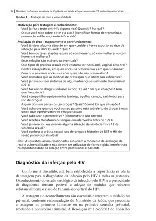 26 Ministério da Saúde • Secretaria de Vigilância em Saúde • Departamento de DST, Aids e Hepatites Virais
Quadro 1.	 Avaliação de risco e vulnerabilidade
Motivação para testagem e conhecimento:
Você já fez o teste anti-HIV alguma vez? Quando? Por quê?
O que você sabe sobre o HIV e a aids? (Identificar formas de transmissão,
prevenção e diferença entre HIV e aids)
Avaliação de risco - mapeamento e aprofundamento:
Você já viveu alguma situação em que considera ter-se exposto ao risco de
infecção pelo HIV? Quando? Qual?
Você tem ou teve relações sexuais só com homens, só com mulheres ou com
homens e mulheres?
Essas relações são estáveis ou eventuais?
Que tipos de práticas sexuais você costuma ter: sexo anal, vaginal e/ou oral?
Dentre essas práticas, em quais você usa preservativo e em quais não usa?
Com que parceiros você usa e com quais não usa preservativo?
Você considera que as medidas de prevenção que utiliza são suficientes?
Você já teve ou tem sintomas de alguma doença sexualmente transmissível
(DST)?
Você faz uso de drogas (inclusive álcool)? Quais? Em que situações? Com
que frequência?
Você compartilha equipamentos (seringa, agulha, canudo, cachimbo) para
uso de drogas?
Algum dos seus parceiros usa drogas? Quais? Como? Em que situações?
Você acha que quando você ou seu parceiro está sob efeito de drogas é mais
difícil usar o preservativo na relação sexual?
Você sabe usar o preservativo? (demonstrar o uso correto)
Você recebeu transfusão de sangue e/ou derivados antes de 1993?
Você já vivenciou ou vivencia alguma situação de violência física? E de
violência sexual?
Você conhece a prática sexual, uso de drogas e histórico de DST e HIV de
seu(s) parceiro(s) atual(is)?
Obs.: As questões acima relacionadas subsidiam o momento de avaliação de
risco e vulnerabilidade e não devem ser utilizadas de forma rígida, interferindo
na espontaneidade da relação entre profissional e paciente.
Diagnóstico da infecção pelo HIV
Conforme já discutido, está bem estabelecida a importância da oferta
da testagem para o diagnóstico da infecção pelo HIV a todas as gestantes.
O conhecimento do estado sorológico da infecção pelo HIV e a precocidade
do diagnóstico tornam possível a adoção de medidas que reduzem
substancialmente o risco de transmissão vertical do HIV.
A testagem e o aconselhamento são essenciais e integram o cuidado no
pré-natal, conforme recomendação do Ministério da Saúde, que preconiza
a testagem no primeiro trimestre ou na primeira consulta pré-natal,
repetindo-a no terceiro trimestre. A Resolução n° 1.665/2003 do Conselho
 