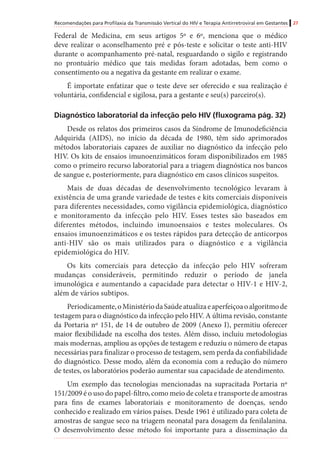 Recomendações para Profilaxia da Transmissão Vertical do HIV e Terapia Antirretroviral em Gestantes 27
Federal de Medicina, em seus artigos 5º e 6º, menciona que o médico
deve realizar o aconselhamento pré e pós-teste e solicitar o teste anti-HIV
durante o acompanhamento pré-natal, resguardando o sigilo e registrando
no prontuário médico que tais medidas foram adotadas, bem como o
consentimento ou a negativa da gestante em realizar o exame.
É importate enfatizar que o teste deve ser oferecido e sua realização é
voluntária, confidencial e sigilosa, para a gestante e seu(s) parceiro(s).
Diagnóstico laboratorial da infecção pelo HIV (fluxograma pág. 32)
Desde os relatos dos primeiros casos da Síndrome de Imunodeficiência
Adquirida (AIDS), no início da década de 1980, têm sido aprimorados
métodos laboratoriais capazes de auxiliar no diagnóstico da infecção pelo
HIV. Os kits de ensaios imunoenzimáticos foram disponibilizados em 1985
como o primeiro recurso laboratorial para a triagem diagnóstica nos bancos
de sangue e, posteriormente, para diagnóstico em casos clínicos suspeitos.
Mais de duas décadas de desenvolvimento tecnológico levaram à
existência de uma grande variedade de testes e kits comerciais disponíveis
para diferentes necessidades, como vigilância epidemiológica, diagnóstico
e monitoramento da infecção pelo HIV. Esses testes são baseados em
diferentes métodos, incluindo imunoensaios e testes moleculares. Os
ensaios imunoenzimáticos e os testes rápidos para detecção de anticorpos
anti-HIV são os mais utilizados para o diagnóstico e a vigilância
epidemiológica do HIV.
Os kits comerciais para detecção da infecção pelo HIV sofreram
mudanças consideráveis, permitindo reduzir o período de janela
imunológica e aumentando a capacidade para detectar o HIV-1 e HIV-2,
além de vários subtipos.
Periodicamente,oMinistériodaSaúdeatualizaeaperfeiçoaoalgoritmode
testagem para o diagnóstico da infecção pelo HIV. A última revisão, constante
da Portaria nº 151, de 14 de outubro de 2009 (Anexo I), permitiu oferecer
maior flexibilidade na escolha dos testes. Além disso, incluiu metodologias
mais modernas, ampliou as opções de testagem e reduziu o número de etapas
necessárias para finalizar o processo de testagem, sem perda da confiabilidade
do diagnóstico. Desse modo, além da economia com a redução do número
de testes, os laboratórios poderão aumentar sua capacidade de atendimento.
Um exemplo das tecnologias mencionadas na supracitada Portaria nº
151/2009 é o uso do papel-filtro, como meio de coleta e transporte de amostras
para fins de exames laboratoriais e monitoramento de doenças, sendo
conhecido e realizado em vários países. Desde 1961 é utilizado para coleta de
amostras de sangue seco na triagem neonatal para dosagem da fenilalanina.
O desenvolvimento desse método foi importante para a disseminação da
 