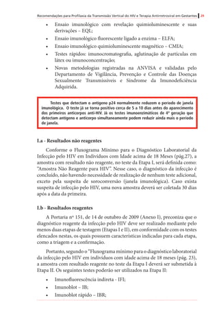 Recomendações para Profilaxia da Transmissão Vertical do HIV e Terapia Antirretroviral em Gestantes 29
•	 Ensaio imunológico com revelação quimioluminescente e suas
derivações – EQL;
•	 Ensaio imunológico fluorescente ligado a enzima – ELFA;
•	 Ensaio imunológico quimioluminescente magnético – CMIA;
•	 Testes rápidos: imunocromatografia, aglutinação de partículas em
látex ou imunoconcentração;
•	 Novas metodologias registradas na ANVISA e validadas pelo
Departamento de Vigilância, Prevenção e Controle das Doenças
Sexualmente Transmissíveis e Síndrome da Imunodeficiência
Adquirida.
Testes que detectam o antígeno p24 normalmente reduzem o período de janela
imunológica. O teste já se torna positivo cerca de 5 a 10 dias antes do aparecimento
dos primeiros anticorpos anti-HIV. Já os testes imunoenzimáticos de 4ª geração que
detectam antígeno e anticorpo simultaneamente podem reduzir ainda mais o período
de janela.
I.a - Resultados não reagentes
Conforme o Fluxograma Mínimo para o Diagnóstico Laboratorial da
Infecção pelo HIV em Indivíduos com Idade acima de 18 Meses (pág.27), a
amostra com resultado não reagente, no teste da Etapa I, será definida como:
“Amostra Não Reagente para HIV”. Nesse caso, o diagnóstico da infecção é
concluído, não havendo necessidade de realização de nenhum teste adicional,
exceto pela suspeita de soroconversão (janela imunológica). Caso exista
suspeita de infecção pelo HIV, uma nova amostra deverá ser coletada 30 dias
após a data da primeira.
I.b - Resultados reagentes
A Portaria nº 151, de 14 de outubro de 2009 (Anexo I), preconiza que o
diagnóstico reagente da infecção pelo HIV deve ser realizado mediante pelo
menos duas etapas de testagem (Etapas I e II), em conformidade com os testes
elencados nestas, os quais possuem características indicadas para cada etapa,
como a triagem e a confirmação.
Portanto, segundo o “Fluxograma mínimo para o diagnóstico laboratorial
da infecção pelo HIV em indivíduos com idade acima de 18 meses (pág. 23),
a amostra com resultado reagente no teste da Etapa I deverá ser submetida à
Etapa II. Os seguintes testes poderão ser utilizados na Etapa II:
•	 Imunofluorescência indireta - IFI;
•	 Imunoblot – IB;
•	 Imunoblot rápido – IBR;
 