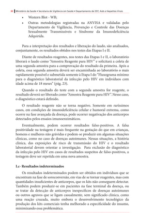 30 Ministério da Saúde • Secretaria de Vigilância em Saúde • Departamento de DST, Aids e Hepatites Virais
•	 Western Blot - WB;
•	 Outras metodologias registradas na ANVISA e validadas pelo
Departamento de Vigilância, Prevenção e Controle das Doenças
Sexualmente Transmissíveis e Síndrome da Imunodeficiência
Adquirida.
Para a interpretação dos resultados e liberação do laudo, são analisados,
conjuntamente, os resultados obtidos nos testes das Etapas I e II.
Diante de resultados reagentes, nos testes das Etapas I e II, o laboratório
liberará o laudo como “Amostra Reagente para HIV” e solicitará a coleta de
uma segunda amostra para a comprovação do resultado da primeira. Após a
coleta, essa segunda amostra deverá ser encaminhada ao laboratório o mais
rapidamente possível e submetida somente à Etapa I do “Fluxograma mínimo
para o diagnóstico laboratorial da infecção pelo HIV em indivíduos com
idade acima de 18 meses” (pág. 23).
Quando o resultado do teste com a segunda amostra for reagente, o
resultado deverá ser liberado como “Amostra Reagente para HIV”. Nesse caso,
o diagnóstico estará definido.
O resultado reagente não se torna negativo. Somente em raríssimos
casos, em condições de imunodeficiência celular e humoral extrema, como
ocorre na fase avançada da doença, pode ocorrer negativação dos anticorpos
detectados pelos ensaios imunoenzimáticos.
Eventualmente, podem ocorrer resultados falso-positivos. A falsa
positividade na testagem é mais frequente na gestação do que em crianças,
homens e mulheres não grávidas e podem-se produzir em algumas situações
clínicas, como no caso de doenças autoimunes. Nessas situações, a história
clínica, das exposições de risco de transmissão do HIV e o resultado
laboratorial devem orientar a investigação. Para exclusão do diagnóstico
da infecção pelo HIV em casos de resultados suspeitos de falso-positivos, a
testagem deve ser repetida em uma nova amostra.
I.c- Resultados indeterminados
Os resultados indeterminados podem ser obtidos em indivíduos que se
encontram na fase de soroconversão, em vias de se tornar reagentes, mas com
quantidades insuficientes de anticorpos, que os kits não conseguem detectar.
Também podem produzir-se em pacientes na fase terminal da doença, ou
se tratar da detecção de anticorpos inespecíficos de doenças autoimunes
ou outros agravos que se ligam casualmente, sem significado clínico, como
uma reação cruzada, muito embora o desenvolvimento tecnológico da
produção dos kits comerciais tenha melhorado a especificidade do insumo,
minimizando essa problemática.
 