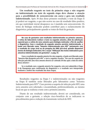 Recomendações para Profilaxia da Transmissão Vertical do HIV e Terapia Antirretroviral em Gestantes 31
Um resultado reagente no teste da primeira etapa e não reagente
ou indeterminado no teste da segunda etapa deve chamar a atenção
para a possibilidade de soroconversão em curso e gera um resultado
indeterminado. Após 30 dias desse primeiro resultado, o teste da Etapa II
já poderá ser reagente, o que não ocorre no caso de resultado falso-positivo,
em que reatividade inicial desaparece ou é mantida sem soroconversão. Os
testes de biologia molecular podem contribuir para o esclarecimento do
diagnóstico, principalmente quando se tratar do final da gestação.
No caso de gestantes com resultados indeterminados na primeira amostra,
é rotina do laboratório realizar o teste na segunda amostra, além da solicitação
especial para a coleta de nova amostra para biologia molecular a fim de auxiliar
o diagnóstico. Caso o resultado da segunda amostra persista indeterminado, o
laudo será liberado como “Amostra Indeterminada para HIV” juntamente com
o resultado da carga viral ou da pesquisa do DNA pró-viral, quando disponível
(testes de biologia molecular). Ver a seção “Utilização dos testes moleculares para
amostras indeterminadas em gestantes”, à pág. 33.
Caso o resultado da segunda amostra for não reagente, o laudo será liberado como
“Amostra Não Reagente para HIV” e terá a seguinte ressalva: “Em caso de suspeita de
infecção pelo HIV, uma nova amostra deverá ser coletada 30 dias após a data da coleta
dessa amostra”.
Se o resultado com a segunda amostra for reagente, esta será submetida à Etapa
II do Fluxograma para confirmação do diagnóstico e o resultado será interpretado
mediante a análise dos resultados das duas etapas.
Resultados reagentes na Etapa I e indeterminados ou não reagentes
na Etapa II também serão liberados pelo laboratório como “Amostra
Indeterminada para HIV”. Caso persista a suspeita de infecção pelo HIV, uma
nova amostra será solicitada e encaminhada, preferencialmente, ao mesmo
local em que se realizou o teste com a primeira amostra.
Diante de um resultado indeterminado, deverá ser considerada, em
conjunto com a gestante, a relação risco-benefício de se indicarem os
procedimentos para a redução da transmissão vertical do HIV.
 