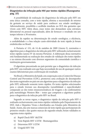 34 Ministério da Saúde • Secretaria de Vigilância em Saúde • Departamento de DST, Aids e Hepatites Virais
Diagnóstico da infecção pelo HIV por testes rápidos (fluxograma
pág. 37)
A possibilidade de realização do diagnóstico da infecção pelo HIV em
uma única consulta, com o teste rápido, elimina a necessidade de retorno
da gestante ao serviço de saúde para conhecer seu estado sorológico.
Adicionalmente, possibilita a acolhida imediata no SUS das gestantes que
vivem com HIV. Além disso, esses testes não demandam uma estrutura
laboratorial ou pessoal especializado, além de fornecer o resultado em um
tempo inferior a 30 minutos.
Além da rapidez na determinação do estado sorológico, a eficiência,
a confiabilidade e a boa relação custo-efetividade do teste rápido já foram
estabelecidas no Brasil.
A Portaria nº 151, de 14 de outubro de 2009 (Anexo I), normatiza o
algoritmo para o diagnóstico da infecção pelo HIV utilizando exclusivamente
testes rápidos (anexo IV da mesma Portaria). A elaboração dessa normativa
está fundamentada na realização dos estudos de validação dos testes rápidos
e na extensa discussão com diversos segmentos da comunidade científica e
instituições governamentais.
O algoritmo preconizado no país permite que o diagnóstico da infecção
pelo HIV seja realizado sem que haja necessidade do uso de quaisquer outros
exames laboratoriais para confirmação do resultado.
NoBrasil,oMinistériodaSaúde,emcooperaçãocomoCentersforDisease
Control and Prevention (CDC), promoveu uma avaliação do desempenho
dos testes registrados no país em um algoritmo para o diagnóstico da infecção
pelo HIV, utilizando somente testes rápidos. Os testes rápidos selecionados
para o estudo tiveram seu desempenho (sensibilidade e especificidade)
comparado ao dos testes imunoenzimáticos de triagem e do confirmatório
pela metodologia Western Blot – testes que compõem o algoritmo padrão
para o diagnóstico da infecção pelo HIV no Brasil.
Segundo as novas regras, o diagnóstico rápido da infecção pelo HIV é
realizado exclusivamente com testes rápidos validados pelo Departamento de
DST, Aids e Hepatites Virais e distribuídos aos Estados pelo Ministério da
Saúde. Assim, das sete marcas comerciais de teste rápido que participaram do
primeiro estudo e das quatro marcas do segundo estudo, foram validados os
seguintes testes rápidos:
a)	 Rapid Check HIV 1&2TM
b)	 Teste Rápido HIV 1/2TM - Biomanguinhos
c)	 Determine HIV 1/2TM
d)	 Unigold HIV TM
 