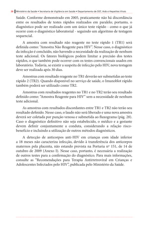 36 Ministério da Saúde • Secretaria de Vigilância em Saúde • Departamento de DST, Aids e Hepatites Virais
Saúde. Conforme demonstrado em 2005, praticamente não há discordância
entre os resultados de testes rápidos realizados em paralelo; portanto, o
diagnóstico pode ser realizado com um único teste rápido - como o que já
ocorre com o diagnóstico laboratorial - seguindo um algoritmo de testagem
sequencial.
A amostra com resultado não reagente no teste rápido 1 (TR1) será
definida como: “Amostra Não Reagente para HIV”. Nesse caso, o diagnóstico
da infecção é concluído, não havendo a necessidade da realização de nenhum
teste adicional. Os fatores biológicos podem limitar a precisão dos testes
rápidos, o que também pode ocorrer com os testes convencionais usados em
laboratório. Todavia, se existir a suspeita de infecção pelo HIV, nova testagem
deve ser realizada após 30 dias.
Amostras com resultado reagente no TR1 deverão ser submetidas ao teste
rápido 2 (TR2). Quando disponível no serviço de saúde, o Imunoblot rápido
também poderá ser utilizado como TR2.
Amostras com resultados reagentes no TR1 e no TR2 terão seu resultado
definido como: “Amostra Reagente para HIV” sem a necessidade de nenhum
teste adicional.
As amostras com resultados discordantes entre TR1 e TR2 não terão seu
resultado definido. Nesse caso, o laudo não será liberado e uma nova amostra
deverá ser coletada por punção venosa e submetida ao fluxograma (pág. 28).
Caso o diagnóstico definitivo não seja estabelecido, o médico e a gestante
devem definir conjuntamente a conduta, considerando a relação risco-
benefício e incluindo a utilização de outros métodos diagnósticos.
A detecção de anticorpos anti-HIV em crianças com idade inferior
a 18 meses não caracteriza infecção, devido à transferência dos anticorpos
maternos pela placenta, não estando prevista na Portaria nº 151, de 14 de
outubro de 2009 (Anexo I). Nesse caso, portanto, é necessária a realização
de outros testes para a confirmação do diagnóstico. Para mais informações,
consulte as “Recomendações para Terapia Antirretroviral em Crianças e
Adolescentes Infectados pelo HIV”, publicada pelo Ministério da Saúde.
 