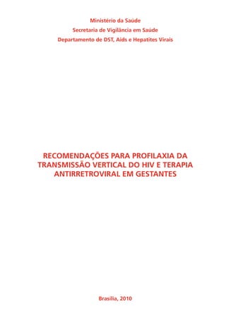 Ministério da Saúde
Secretaria de Vigilância em Saúde
Departamento de DST, Aids e Hepatites Virais
RECOMENDAÇÕES PARA PROFILAXIA DA
TRANSMISSÃO VERTICAL DO HIV E TERAPIA
ANTIRRETROVIRAL EM GESTANTES
Brasília, 2010
 