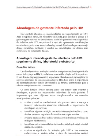 Recomendações para Profilaxia da Transmissão Vertical do HIV e Terapia Antirretroviral em Gestantes 39
Abordagem da gestante infectada pelo HIV
Este capítulo abordará as recomendações do Departamento de DST,
Aids e Hepatites virais, do Ministério da Saúde, para auxiliar o clínico e o
ginecologista-obstetra no atendimento inicial de gestantes com diagnóstico
de infecção pelo HIV no pré-natal e que não apresentem manifestações
oportunistas, pois, nesse caso, a abordagem será direcionada para o manejo
dessas condições, mediante o auxílio do infectologista ou clínico com
experiência no tratamento da aids.
Abordagem inicial da gestante infectada pelo HIV:
seguimento clínico, laboratorial e obstétrico
Consultas iniciais
Um dos objetivos da avaliação inicial de uma pessoa recém diagnosticada
com a infecção pelo HIV é estabelecer uma sólida relação médico-paciente.
O uso de uma linguagem acessível ao paciente é fundamental para explicar os
aspectos essenciais da infecção causada pelo HIV, bem como a importância
do acompanhamento clínico-laboratorial e da terapia, contribuindo para a
adesão ao seguimento e ao tratamento.
Os itens listados abaixo servem como um roteiro para orientar a
abordagem, a partir das necessidades individuais de cada paciente. É
importante que esses objetivos sejam complementados nas consultas
subsequentes à primeira:
•	 avaliar o nível de conhecimento da gestante sobre a doença e
fornecer informações acessíveis, enfatizando a importância da
abordagem ao parceiro;
•	 identificar alguma condição que exija intervenção imediata, como
sinais e sintomas sugestivos de manifestações oportunistas;
•	 avaliar a necessidade de indicar imunizações e de iniciar profilaxia de
infecções oportunistas;
•	 identificar outras necessidades, incluindo cuidados de saúde mental,
quando necessário;
•	 explicar o significado da infecção pelo HIV e sua evolução,
esclarecendo a usuária sobre o risco de transmissão vertical
 