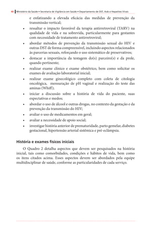 40 Ministério da Saúde • Secretaria de Vigilância em Saúde • Departamento de DST, Aids e Hepatites Virais
e enfatizando a elevada eficácia das medidas de prevenção da
transmissão vertical;
•	 ressaltar o impacto favorável da terapia antirretroviral (TARV) na
qualidade de vida e na sobrevida, particularmente para gestantes
com necessidade de tratamento antirretroviral;
•	 abordar métodos de prevenção da transmissão sexual do HIV e
outras DST de forma compreensível, incluindo aspectos relacionados
às parcerias sexuais, reforçando o uso sistemático de preservativos;
•	 destacar a importância da testagem do(s) parceiro(s) e da prole,
quando pertinente;
•	 realizar exame clínico e exame obstétrico, bem como solicitar os
exames de avaliação laboratorial inicial;
•	 realizar exame ginecológico completo com coleta de citologia
oncológica, mensuração de pH vaginal e realização do teste das
aminas (Whiff);
•	 iniciar a discussão sobre a história de vida do paciente, suas
expectativas e medos;
•	 abordar o uso de álcool e outras drogas, no contexto da gestação e da
prevenção da transmissão do HIV;
•	 avaliar o uso de medicamentos em geral;
•	 avaliar a necessidade de apoio social;
•	 investigar história anterior de prematuridade, parto gemelar, diabetes
gestacional, hipertensão arterial sistêmica e pré-eclâmpsia.
História e exames físicos iniciais
O Quadro 2 detalha aspectos que devem ser pesquisados na história
inicial, tais como comorbidades, condições e hábitos de vida, bem como
os itens citados acima. Esses aspectos devem ser abordados pela equipe
multidisciplinar de saúde, conforme as particularidades de cada serviço.
 