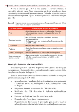 42 Ministério da Saúde • Secretaria de Vigilância em Saúde • Departamento de DST, Aids e Hepatites Virais
Como a infecção pelo HIV é uma doença de caráter sistêmico, é
necessário, além do exame físico geral, prestar particular atenção aos sinais
clínicos sugestivos de manifestações da doença. O Quadro 3 lista sistemas que
frequentemente expressam alguma manifestação clínica associada à infecção
pelo HIV.
Quadro 3.	 Órgãos e sistemas comumente associados a manifestações da infecção pelo HIV no
exame inicial, em pacientes assintomáticos
Órgãos e sistemas Manifestações associadas/orientação
Pele
- Pesquisar sinais de dermatite seborreica, foliculite,
micose cutânea, molusco contagioso, Sarcoma de
Kaposi
Cabeça e pescoço
- Na orofaringe, pesquisar candidíase oral e/ou
leucoplasia pilosa
- Realizar, sempre que possível, a fundoscopia quando
LT-CD4+ < 200
Linfonodos - Pesquisar linfadenopatias
Abdome
- Pesquisar hepatomegalia ou esplenomegalia, massas
palpáveis
Sistema neurológico - Pesquisar sinais focais e avaliar estado cognitivo
Sistemas vaginal,
anal e perianal
- Examinar a região, pesquisando corrimento, úlceras
e lesões sugestivas de infecção pelo HPV ou de
neoplasias
Prevenção de outras DST e autocuidado
Essa abordagem tem o objetivo de prevenir a transmissão do HIV para
outras pessoas, evitar a reinfecção e a aquisição de outros agravos, como sífilis,
toxoplasmose, hepatite B e hepatite C.
Entre as medidas que devem ser sistematicamente realizadas na atenção a
gestantes infectadas pelo HIV estão:
•	 Aconselhamento visando a reduzir as situações de risco relacionadas
a exposições sexuais (incluindo práticas orais desprotegidas) e uso
de drogas;
•	 Pesquisa de sintomas e tratamento das DST detectadas;
•	 Notificação das DST detectadas à vigilância epidemiológica
municipal;
•	 Estímulo à avaliação do risco das parcerias sexuais;
•	 Discussão sobre fumo, álcool e outras drogas;
•	 Disponibilização de insumos de prevenção (preservativos e gel) e
reforço à importância da abstinência do fumo, álcool e outras drogas;
 