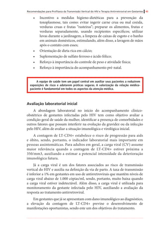 Recomendações para Profilaxia da Transmissão Vertical do HIV e Terapia Antirretroviral em Gestantes 43
•	 Incentivo a medidas higieno-dietéticas para a prevenção da
toxoplasmose, tais como: evitar ingerir carne crua ou mal cozida,
verduras cruas e frutas “rasteiras”; preparar os alimentos, frutas e
verduras separadamente, usando recipientes específicos; utilizar
luvas durante a jardinagem, a limpeza de caixas de esgoto e o banho
em animais domésticos, estimulando, além disso, a lavagem de mãos
após o contato com esses;
•	 Orientação de dieta rica em cálcio;
•	 Suplementação de sulfato ferroso e ácido fólico;
•	 Reforço à importância do controle de peso e atividade física;
•	 Reforço à importância do acompanhamento pré-natal.
A equipe de saúde tem um papel central em auxiliar seus pacientes a reduzirem
exposições de risco e adotarem práticas seguras. A valorização da relação médico-
paciente é fundamental em todos os aspectos da atenção médica.
Avaliação laboratorial inicial
A abordagem laboratorial no início do acompanhamento clínico-
obstétrico de gestantes infectadas pelo HIV tem como objetivo avaliar a
condição geral de saúde da mulher, identificar a presença de comorbidades e
outros fatores que possam interferir na evolução da gravidez ou da infecção
pelo HIV, além de avaliar a situação imunológica e virológica inicial.
A contagem de LT-CD4+ estabelece o risco de progressão para aids
e óbito, sendo, portanto, o indicador laboratorial mais importante em
pessoas assintomáticas. Para adultos em geral, a carga viral (CV) assume
maior relevância quando a contagem de LT-CD4+ estiver próxima a
350/mm3, auxiliando a estimar a potencial intensidade da deterioração
imunológica futura.
Já a carga viral é um dos fatores associados ao risco de transmissão
vertical do HIV e auxilia na definição da via de parto. A taxa de transmissão
é inferior a 1% em gestantes em uso de antirretrovirais que mantêm níveis de
carga viral abaixo de 1.000 cópias/ml, sendo, portanto, muito baixa quando
a carga viral estiver indetectável. Além disso, a carga viral é utilizada para
monitoramento da gestante infectada pelo HIV, auxiliando a avaliação da
resposta ao tratamento antirretroviral.
Em gestantes que já se apresentam com dano imunológico ao diagnóstico,
a elevação da contagem de LT-CD4+ previne o desenvolvimento de
manifestações oportunistas, sendo este um dos objetivos do tratamento.
 