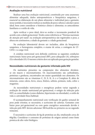 48 Ministério da Saúde • Secretaria de Vigilância em Saúde • Departamento de DST, Aids e Hepatites Virais
Avaliação nutricional
Realizar uma boa avaliação nutricional, constituída por uma anamnese
alimentar adequada, dados antropométricos e bioquímica sanguínea, é
essencial na elaboração de um plano alimentar e individual para a gestante;
nesse sentido, é necessário realizar as medidas de peso e altura e calcular o peso
ideal, bem como considerar o histórico clínico e alimentar, os antecedentes
familiares e o estilo de vida.
Após verificar o peso ideal, deve-se avaliar o incremento ponderal de
acordo com a idade gestacional. Tendo como referência as “Normas nacionais
de atenção pré-natal”, na avaliação antropométrica são registrados o peso, a
altura em centímetros, a idade da gestante e a idade gestacional.
Na avaliação laboratorial devem ser incluídos, além da bioquímica
sanguínea, o hemograma completo, o exame de urina, a contagem de LT-
CD4+ e a carga viral.
A conduta nutricional será definida conforme as seguintes condições
nutricionais: baixo peso pré-gestacional (BP), peso adequado (A), sobrepeso
(S) e obesidade (O). O mesmo critério deve ser aplicado para gestação gemelar.
Necessidades nutricionais da gestante infectada pelo HIV
Os nutrientes presentes na composição dos alimentos dividem-
se em macro e micronutrientes. Os macronutrientes são carboidratos,
proteínas e gorduras, encontrados em maior quantidade nos alimentos. Os
micronutrientes são as vitaminas C, D, E, K, A e o Complexo B, além de
minerais, como cálcio, ferro, zinco, fósforo, selênio, potássio, iodo, cobre e
magnésio.
As necessidades nutricionais e energéticas podem variar segundo a
avaliação do estado nutricional pré-gestacional, o estágio da infecção pelo
HIV, as comorbidades (como diabetes, hipertensão ou obesidade), o estilo de
vida e a atividade física habitual.
O acompanhamento nutricional com verificação do ganho semanal de
peso pode orientar, se necessário, o acréscimo de calorias. Gestantes com
baixo peso pré-gestacional ou com gasto energético aumentado devido à
infecção pelo HIV devem adicionar 300 kcal/dia no primeiro ou no segundo
trimestre.
É necessário o acréscimo de 6g de proteínas ao dia, totalizando cerca de
60g/dia. Considerar o consumo de proteínas de origem animal como fonte
proteica de alto valor biológico.
 