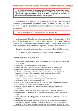 Recomendações para Profilaxia da Transmissão Vertical do HIV e Terapia Antirretroviral em Gestantes 49
As fibras alimentares presentes nos alimentos integrais, leguminosas, frutas,
legumes e verduras auxiliam a função intestinal e o controle dos níveis de colesterol
e glicose no sangue, reduzindo o risco de diabetes, dislipidemia e obesidade e
contribuindo para a prevenção e tratamento desses agravos.
Recomenda-se a ingestão de 30 gramas diárias de fibras solúveis e
insolúveis, pelo consumo de alimentos que são fontes de fibras, tais como
aveia, pão integral, feijões, brócolis, cenoura, banana, laranja, maçã e couve,
entre outros.
O consumo de água deve ser de pelo menos dois litros por dia.
A Organização Mundial da Saúde recomenda a suplementação de 30 a
40mg de ferro elementar durante o terceiro trimestre. Em caso de anemia as
quantidades de ferro elementar devem ser de 60 a 120mg diários, sendo que
cada comprimido de sulfato ferroso equivale a 40mg de ferro elementar.
Pode ser necessária a suplementação com ácido fólico até a 14ª semana.
As recomendações dietéticas gerais estão descritas no Quadro 4.
Quadro 4.	 Recomendações dietéticas gerais
•	 Consumir alimentos ricos em ferro, como carne vermelha, legumes e vegetais
de cor verde.
•	 Consumir frutas e vegetais ricos em vitamina C.
•	 Consumir cereais integrais como arroz e aveia, além de pão integral.
•	 Fracionar a alimentação em três refeições principais e três lanches.
•	 Balancear a alimentação: cereais, carnes, leite, ovos, frutas, legumes e
vegetais; consumir gorduras saturadas em pequenas quantidades.
•	 Tomar 2 litros de água ao dia, no mínimo.
•	 Procurar evitar o consumo de bebidas alcoólicas e cigarros.
•	 Estabelecer horários fixos para as refeições.
•	 Evitar ingerir grandes quantidades de café, chá preto, chocolate e alimentos
com aditivos, tais como conservantes e corantes.
•	 Mastigar bem os alimentos e procurar fazer as refeições em lugares
tranquilos.
•	 Não se deitar depois de comer, para evitar refluxo, náuseas e vômitos.
•	 Ocorrendo náuseas ao despertar, preferir alimentos secos como torradas e
frutas.
•	 Evitar o consumo de refrigerantes, doces e alimentos gordurosos e frituras
em geral.
•	 Em caso de constipação, aumentar o consumo de alimentos ricos em fibras,
pão integral, aveia, arroz integral, legumes, verduras e frutas. Aumentar
também o consumo de líquidos, como água, sucos naturais ou água de coco.
 