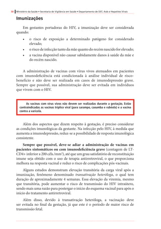 50 Ministério da Saúde • Secretaria de Vigilância em Saúde • Departamento de DST, Aids e Hepatites Virais
Imunizações
Em gestantes portadoras do HIV, a imunização deve ser considerada
quando:
•	 o risco de exposição a determinado patógeno for considerado
elevado;
•	 o risco de infecção tanto da mãe quanto do recém nascido for elevado;
•	 a vacina disponível não causar sabidamente danos à saúde da mãe e
do recém nascido.
A administração de vacinas com vírus vivos atenuados em pacientes
com imunodeficiência está condicionada à análise individual de risco-
benefício e não deve ser realizada em casos de imunodepressão grave.
Sempre que possível, sua administração deve ser evitada em indivíduos
que vivem com o HIV.
As vacinas com vírus vivos não devem ser realizadas durante a gestação. Estão
contraindicadas as vacinas tríplice viral (para sarampo, caxumba e rubéola) e a vacina
contra a varicela.
Além dos aspectos que dizem respeito à gestação, é preciso considerar
as condições imunológicas da gestante. Na infecção pelo HIV, à medida que
aumenta a imunodepressão, reduz-se a possibilidade de resposta imunológica
consistente.
Sempre que possível, deve-se adiar a administração de vacinas em
pacientes sintomáticos ou com imunodeficiência grave (contagem de LT-
CD4+ inferior a 200 céls./mm3
), até que um grau satisfatório de reconstituição
imune seja obtido com o uso de terapia antirretroviral, o que proporciona
melhora na resposta vacinal e reduz o risco de complicações pós-vacinais.
Alguns estudos demonstram elevação transitória da carga viral após a
imunização, fenômeno denominado transativação heteróloga, o qual tem
duração de aproximadamente 4 semanas. Essa elevação da viremia, mesmo
que transitória, pode aumentar o risco de transmissão do HIV intraútero,
sendo mais uma razão para postergar o início do esquema vacinal para após o
início do tratamento antirretroviral.
Além disso, devido à transativação heteróloga, a vacinação deve
ser evitada no final da gestação, já que este é o período de maior risco de
transmissão fetal.
 