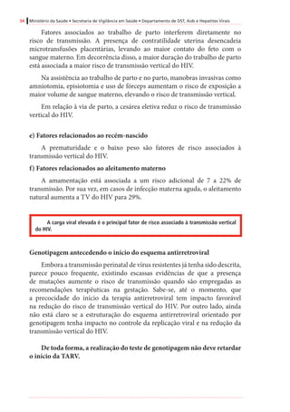 54 Ministério da Saúde • Secretaria de Vigilância em Saúde • Departamento de DST, Aids e Hepatites Virais
Fatores associados ao trabalho de parto interferem diretamente no
risco de transmissão. A presença de contratilidade uterina desencadeia
microtransfusões placentárias, levando ao maior contato do feto com o
sangue materno. Em decorrência disso, a maior duração do trabalho de parto
está associada a maior risco de transmissão vertical do HIV.
Na assistência ao trabalho de parto e no parto, manobras invasivas como
amniotomia, episiotomia e uso de fórceps aumentam o risco de exposição a
maior volume de sangue materno, elevando o risco de transmissão vertical.
Em relação à via de parto, a cesárea eletiva reduz o risco de transmissão
vertical do HIV.
e) Fatores relacionados ao recém-nascido
A prematuridade e o baixo peso são fatores de risco associados à
transmissão vertical do HIV.
f) Fatores relacionados ao aleitamento materno
A amamentação está associada a um risco adicional de 7 a 22% de
transmissão. Por sua vez, em casos de infecção materna aguda, o aleitamento
natural aumenta a TV do HIV para 29%.
A carga viral elevada é o principal fator de risco associado à transmissão vertical
do HIV.
Genotipagem antecedendo o início do esquema antirretroviral
Embora a transmissão perinatal de vírus resistentes já tenha sido descrita,
parece pouco frequente, existindo escassas evidências de que a presença
de mutações aumente o risco de transmissão quando são empregadas as
recomendações terapêuticas na gestação. Sabe-se, até o momento, que
a precocidade do início da terapia antirretroviral tem impacto favorável
na redução do risco de transmissão vertical do HIV. Por outro lado, ainda
não está claro se a estruturação do esquema antirretroviral orientado por
genotipagem tenha impacto no controle da replicação viral e na redução da
transmissão vertical do HIV.
De toda forma, a realização do teste de genotipagem não deve retardar
o início da TARV.
 