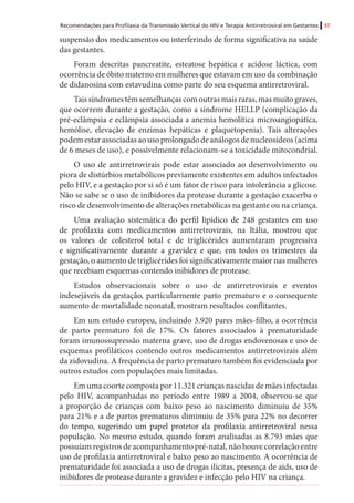 Recomendações para Profilaxia da Transmissão Vertical do HIV e Terapia Antirretroviral em Gestantes 57
suspensão dos medicamentos ou interferindo de forma significativa na saúde
das gestantes.
Foram descritas pancreatite, esteatose hepática e acidose láctica, com
ocorrência de óbito materno em mulheres que estavam em uso da combinação
de didanosina com estavudina como parte do seu esquema antirretroviral.
Tais síndromes têm semelhanças com outras mais raras, mas muito graves,
que ocorrem durante a gestação, como a síndrome HELLP (complicação da
pré-eclâmpsia e eclâmpsia associada a anemia hemolítica microangiopática,
hemólise, elevação de enzimas hepáticas e plaquetopenia). Tais alterações
podemestarassociadasaousoprolongadodeanálogosdenucleosídeos(acima
de 6 meses de uso), e possivelmente relacionam-se a toxicidade mitocondrial.
O uso de antirretrovirais pode estar associado ao desenvolvimento ou
piora de distúrbios metabólicos previamente existentes em adultos infectados
pelo HIV, e a gestação por si só é um fator de risco para intolerância a glicose.
Não se sabe se o uso de inibidores da protease durante a gestação exacerba o
risco de desenvolvimento de alterações metabólicas na gestante ou na criança.
Uma avaliação sistemática do perfil lipídico de 248 gestantes em uso
de profilaxia com medicamentos antirretrovirais, na Itália, mostrou que
os valores de colesterol total e de triglicérides aumentaram progressiva
e significativamente durante a gravidez e que, em todos os trimestres da
gestação, o aumento de triglicérides foi significativamente maior nas mulheres
que recebiam esquemas contendo inibidores de protease.
Estudos observacionais sobre o uso de antirretrovirais e eventos
indesejáveis da gestação, particularmente parto prematuro e o consequente
aumento de mortalidade neonatal, mostram resultados conflitantes. 	
Em um estudo europeu, incluindo 3.920 pares mães-filho, a ocorrência
de parto prematuro foi de 17%. Os fatores associados à prematuridade
foram imunossupressão materna grave, uso de drogas endovenosas e uso de
esquemas profiláticos contendo outros medicamentos antirretrovirais além
da zidovudina. A frequência de parto prematuro também foi evidenciada por
outros estudos com populações mais limitadas.
Em uma coorte composta por 11.321 crianças nascidas de mães infectadas
pelo HIV, acompanhadas no período entre 1989 a 2004, observou-se que
a proporção de crianças com baixo peso ao nascimento diminuiu de 35%
para 21% e a de partos prematuros diminuiu de 35% para 22% no decorrer
do tempo, sugerindo um papel protetor da profilaxia antirretroviral nessa
população. No mesmo estudo, quando foram analisadas as 8.793 mães que
possuíam registros de acompanhamento pré-natal, não houve correlação entre
uso de profilaxia antirretroviral e baixo peso ao nascimento. A ocorrência de
prematuridade foi associada a uso de drogas ilícitas, presença de aids, uso de
inibidores de protease durante a gravidez e infecção pelo HIV na criança.
 