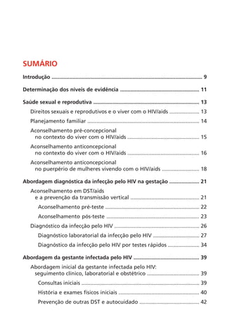 SUMÁRIO
Introdução ..................................................................................................... 9
Determinação dos níveis de evidência ..................................................... 11
Saúde sexual e reprodutiva ....................................................................... 13
Direitos sexuais e reprodutivos e o viver com o HIV/aids .................... 13
Planejamento familiar ........................................................................... 14
Aconselhamento pré-concepcional
no contexto do viver com o HIV/aids ................................................ 15
Aconselhamento anticoncepcional
no contexto do viver com o HIV/aids ................................................ 16
Aconselhamento anticoncepcional
no puerpério de mulheres vivendo com o HIV/aids ......................... 18
Abordagem diagnóstica da infecção pelo HIV na gestação .................... 21
Aconselhamento em DST/aids
e a prevenção da transmissão vertical .............................................. 21
Aconselhamento pré-teste ............................................................... 22
Aconselhamento pós-teste .............................................................. 23
Diagnóstico da infecção pelo HIV ......................................................... 26
Diagnóstico laboratorial da infecção pelo HIV ............................... 27
Diagnóstico da infecção pelo HIV por testes rápidos ..................... 34
Abordagem da gestante infectada pelo HIV ............................................ 39
Abordagem inicial da gestante infectada pelo HIV:
seguimento clínico, laboratorial e obstétrico ................................... 39
Consultas iniciais ............................................................................... 39
História e exames físicos iniciais ...................................................... 40
Prevenção de outras DST e autocuidado ........................................ 42
 