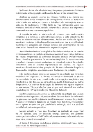 Recomendações para Profilaxia da Transmissão Vertical do HIV e Terapia Antirretroviral em Gestantes 59
NaFrança,foramrelatados8casosdecriançasqueapresentaramdisfunção
mitocondrial após exposição à zidovudina durante a vida intrauterina.
Análises de grandes coortes nos Estados Unidos e na Europa não
demonstraram maior ocorrência de consequências clínicas da toxicidade
mitocondrial em crianças expostas a inibidores da transcriptase reversa
análogos de nucleosídeo (ITRN), tanto na vida intrauterina como nas
primeiras semanas de vida, quando comparadas a crianças não expostas a
estes medicamentos nos mesmos períodos.
A associação entre o nascimento de crianças com malformações
congênitas e a exposição a antirretrovirais durante a vida intrauterina foi
objeto de diversos estudos observacionais. Análise dos dados do registro
americano e estudos realizados na Europa mostraram que a prevalência de
malformações congênitas em crianças expostas aos antirretrovirais na vida
intrauterina é semelhante à encontrada na população geral.	
As evidências do efeito teratogênico do efavirenz derivaram de estudos
preliminares feitos em modelos animais que demonstraram efeitos deletérios
em células progenitoras de diferentes modelos animais. Posteriormente,
foram relatados quatro casos de anomalias congênitas do sistema nervoso
central em crianças expostas ao efavirenz no primeiro trimestre da gestação,
consistentes com os achados experimentais em animais. No registro
americano de antirretrovirais e gestação não foi observada maior frequência
de anomalias congênitas associadas ao uso de efavirenz na gestação.
Não existem estudos com uso de darunavir na gestação que permitam
estabelecer sua segurança. A decisão de indicá-lo dependerá da relação
risco-benefício do seu uso, considerando outras opções terapêuticas que
possibilitem a não detecção do vírus além do perfil de toxicidade de outras
drogas ativas. Os critérios de indicação do darunavir são aqueles sugeridos
no documento “Recomendações para terapia antirretroviral em adultos
infectados pelo HIV”, publicado pelo Ministério da Saúde.
Existem escassos dados do uso de enfuvirtida na gestação que tenham
estabelecido sua segurança. Há poucos relatos de casos de uso da enfuvirtida
em gestantes com multirresistência nas últimas quatro semanas de gestação.
A decisão de indicá-la dependerá da relação risco-benefício, considerando
outras opções terapêuticas que possibilitem indetecção viral e o perfil de
toxicidade de outras drogas ativas.
Mesmo estando o vírus não detectável na avaliação da carga viral
na 34ª semana, deve ser indicada cirurgia cesariana em gestantes
multiexperimentadas em TARV utilizando esquemas com enfuvirtida, devido
à sua baixa concentração vaginal.
A Tabela 4 demonstra os dados pré-clínicos e clínicos relevantes para o
uso de ARV no período gestacional.
 