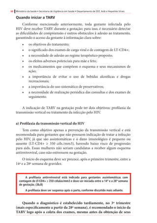 68 Ministério da Saúde • Secretaria de Vigilância em Saúde • Departamento de DST, Aids e Hepatites Virais
Quando iniciar a TARV
Conforme mencionado anteriormente, toda gestante infectada pelo
HIV deve receber TARV durante a gestação; para isso, é necessário detectar
as dificuldades de compreensão e outros obstáculos à adesão ao tratamento,
garantindo o acesso da gestante à informação clara sobre:
•	 os objetivos do tratamento;
•	 o significado dos exames de carga viral e de contagem de LT-CD4+;
•	 a necessidade de adesão ao regime terapêutico proposto;
•	 os efeitos adversos potenciais para mãe e feto;
•	 os medicamentos que compõem o esquema e seus mecanismos de
ação;
•	 a importância de evitar o uso de bebidas alcoólicas e drogas
recreacionais;
•	 a importância do uso sistemático de preservativos;
•	 a necessidade de realização periódica das consultas e dos exames de
seguimento.
A indicação de TARV na gestação pode ter dois objetivos: profilaxia da
transmissão vertical ou tratamento da infecção pelo HIV.	
a) Profilaxia da transmissão vertical do HIV
Tem como objetivo apenas a prevenção da transmissão vertical e está
recomendada para gestantes que não possuem indicação de tratar a infecção
pelo HIV, já que são assintomáticas e o dano imunológico é pequeno ou
ausente (LT-CD4+ ≥ 350 céls./mm3), havendo baixo risco de progressão
para aids. Essas mulheres não seriam candidatas a receber algum esquema
antirretroviral, caso não estivessem na gestação.
O início do esquema deve ser precoce, após o primeiro trimestre, entre a
14ª e a 28ª semana de gravidez.
A profilaxia antirretroviral está indicada para gestantes assintomáticas com
contagem de LT-CD4+ ≥ 350 células/mm3 e deve ser iniciada entre a 14ª e a 28ª semana
de gestação. (3b,B)
A profilaxia deve ser suspensa após o parto, conforme discutido mais adiante.
Quando o diagnóstico é estabelecido tardiamente, no 3º trimestre
(mais especificamente a partir da 28ª semana), é recomendado o início da
TARV logo após a coleta dos exames, mesmo antes da obtenção de seus
 