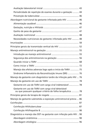 Avaliação laboratorial inicial ........................................................... 43
Periodicidade de repetição de exames durante a gestação .......... 44
Prevenção da tuberculose ................................................................ 46
Abordagem nutricional da gestante infectada pelo HIV .................... 46
Alimentação saudável ...................................................................... 46
Gestação, nutrição e HIV/aids .......................................................... 47
Ganho de peso da gestante ............................................................. 47
Avaliação nutricional ....................................................................... 48
Necessidades nutricionais da gestante infectada pelo HIV ........... 48
Imunizações ........................................................................................... 50
Princípios gerais da transmissão vertical do HIV ................................. 52
Manejo antirretroviral na gestação ...................................................... 55
Introdução ao manejo antirretroviral ............................................. 55
Segurança dos antirretrovirais na gestação .................................... 56
Quando iniciar a TARV ..................................................................... 68
Como iniciar a TARV ......................................................................... 72
Manejo dos efeitos adversos logo após o início da TARV .............. 75
Síndrome Inflamatória da Reconstituição Imune (SRI) .................. 76
Manejo da gestante com diagnóstico tardio da infecção pelo HIV ... 76
Manejo da gestante em uso de TARV .................................................. 78
Gestante em uso de TARV com carga viral indetectável ................ 78
Gestante em uso de TARV com carga viral detectável
ou que possuam qualquer critério de falha terapêutica ............ 78
Princípios gerais da terapia de resgate ................................................ 81
Manejo da gestante submetida a exposição antirretroviral prévia ... 86
Coinfecções ............................................................................................ 87
Coinfecção HIV/tuberculose ............................................................. 87
Coinfecção HIV/hepatite B ............................................................... 90
Diagnóstico e manejo das DST na gestante com infecção pelo HIV .. 90
Abordagem sindrômica .................................................................... 90
Abordagem etiológica ..................................................................... 96
 