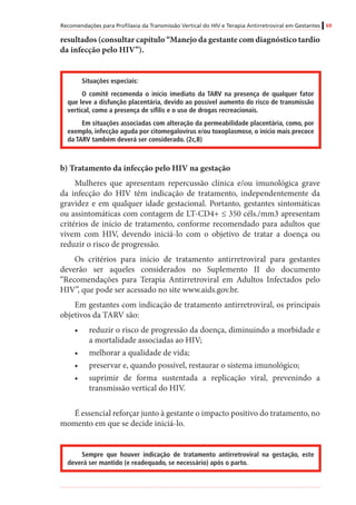 Recomendações para Profilaxia da Transmissão Vertical do HIV e Terapia Antirretroviral em Gestantes 69
resultados (consultar capítulo “Manejo da gestante com diagnóstico tardio
da infecção pelo HIV”).
Situações especiais:
O comitê recomenda o início imediato da TARV na presença de qualquer fator
que leve a disfunção placentária, devido ao possível aumento do risco de transmissão
vertical, como a presença de sífilis e o uso de drogas recreacionais.
Em situações associadas com alteração da permeabilidade placentária, como, por
exemplo, infecção aguda por citomegalovírus e/ou toxoplasmose, o início mais precoce
da TARV também deverá ser considerado. (2c,B)
b) Tratamento da infecção pelo HIV na gestação
Mulheres que apresentam repercussão clínica e/ou imunológica grave
da infecção do HIV têm indicação de tratamento, independentemente da
gravidez e em qualquer idade gestacional. Portanto, gestantes sintomáticas
ou assintomáticas com contagem de LT-CD4+ ≤ 350 céls./mm3 apresentam
critérios de início de tratamento, conforme recomendado para adultos que
vivem com HIV, devendo iniciá-lo com o objetivo de tratar a doença ou
reduzir o risco de progressão.
Os critérios para início de tratamento antirretroviral para gestantes
deverão ser aqueles considerados no Suplemento II do documento
“Recomendações para Terapia Antirretroviral em Adultos Infectados pelo
HIV”, que pode ser acessado no site www.aids.gov.br.
Em gestantes com indicação de tratamento antirretroviral, os principais
objetivos da TARV são:
•	 reduzir o risco de progressão da doença, diminuindo a morbidade e
a mortalidade associadas ao HIV;
•	 melhorar a qualidade de vida;
•	 preservar e, quando possível, restaurar o sistema imunológico;
•	 suprimir de forma sustentada a replicação viral, prevenindo a
transmissão vertical do HIV.
É essencial reforçar junto à gestante o impacto positivo do tratamento, no
momento em que se decide iniciá-lo.
Sempre que houver indicação de tratamento antirretroviral na gestação, este
deverá ser mantido (e readequado, se necessário) após o parto.
 