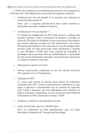 70 Ministério da Saúde • Secretaria de Vigilância em Saúde • Departamento de DST, Aids e Hepatites Virais
A TARV deve também ser considerada para pacientes com contagem de
CD4 entre 350 e 500 células/mm3 na presença das seguintes condições:
•	 Coinfecção pelo vírus da hepatite B em pacientes com indicação de
tratamento para hepatite B:
Nesse caso, o esquema antirretroviral deve incluir tenofovir e
lamivudina associados a lopinavir/ritonavir;
•	 Coinfecção pelo vírus da hepatite C:
O controle da multiplicação do HIV pode atenuar a evolução das
hepatites crônicas. Como o tratamento da hepatite C precipita os
níveis de CD4, pode-se considerar o início mais precoce para aqueles
que estejam próximos ao limiar de 350 células/mm3 e vão iniciar
tratamento para hepatite C. Por outro lado, no caso de contagens mais
elevadas, pode ser mais interessante tratar inicialmente a hepatite
C, sem introduzir a TARV, para evitar acúmulo de toxicidade. A
abordagem desses pacientes deve ser individualizada e a prioridade
de cada um dos tratamentos, discutida com profissionais experientes
no manejo de ambas as infecções;
•	 Idade igual ou superior a 55 anos;
•	 Doença cardiovascular estabelecida ou com risco elevado (acima de
20% segundo escore de Framingham);
•	 Nefropatia do HIV:
É a causa mais comum de doença renal crônica em indivíduos
infectados pelo HIV, acomete particularmente indivíduos da raça
negra, é agressiva e extremamente rara no contexto da supressão
viral. Como é frequente que haja dificuldades para obtenção de
biópsia renal para o diagnóstico, no caso de doença renal atribuível
clinicamente ao HIV, recomenda-se iniciar a TARV;
•	 Neoplasias, incluindo as não definidoras de aids;
•	 Carga viral elevada, superior a 100.000 cópias:
Deve ser confirmada em duas quantificações, uma vez tendo
descartado o fenômeno de “transativação heteróloga”.
 