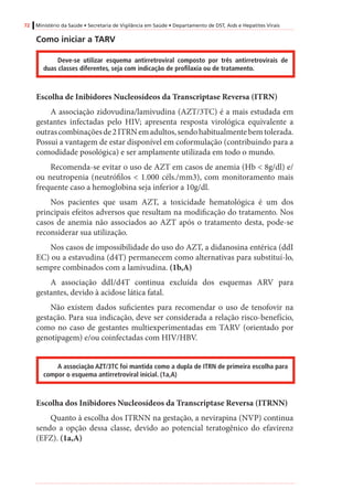 72 Ministério da Saúde • Secretaria de Vigilância em Saúde • Departamento de DST, Aids e Hepatites Virais
Como iniciar a TARV
Deve-se utilizar esquema antirretroviral composto por três antirretrovirais de
duas classes diferentes, seja com indicação de profilaxia ou de tratamento.
Escolha de Inibidores Nucleosídeos da Transcriptase Reversa (ITRN)
A associação zidovudina/lamivudina (AZT/3TC) é a mais estudada em
gestantes infectadas pelo HIV; apresenta resposta virológica equivalente a
outrascombinaçõesde2ITRNemadultos,sendohabitualmentebemtolerada.
Possui a vantagem de estar disponível em coformulação (contribuindo para a
comodidade posológica) e ser amplamente utilizada em todo o mundo.
Recomenda-se evitar o uso de AZT em casos de anemia (Hb < 8g/dl) e/
ou neutropenia (neutrófilos < 1.000 céls./mm3), com monitoramento mais
frequente caso a hemoglobina seja inferior a 10g/dl.
Nos pacientes que usam AZT, a toxicidade hematológica é um dos
principais efeitos adversos que resultam na modificação do tratamento. Nos
casos de anemia não associados ao AZT após o tratamento desta, pode-se
reconsiderar sua utilização.
Nos casos de impossibilidade do uso do AZT, a didanosina entérica (ddI
EC) ou a estavudina (d4T) permanecem como alternativas para substituí-lo,
sempre combinados com a lamivudina. (1b,A)
A associação ddI/d4T continua excluída dos esquemas ARV para
gestantes, devido à acidose lática fatal.
Não existem dados suficientes para recomendar o uso de tenofovir na
gestação. Para sua indicação, deve ser considerada a relação risco-benefício,
como no caso de gestantes multiexperimentadas em TARV (orientado por
genotipagem) e/ou coinfectadas com HIV/HBV.
A associação AZT/3TC foi mantida como a dupla de ITRN de primeira escolha para
compor o esquema antirretroviral inicial. (1a,A)
Escolha dos Inibidores Nucleosídeos da Transcriptase Reversa (ITRNN)
Quanto à escolha dos ITRNN na gestação, a nevirapina (NVP) continua
sendo a opção dessa classe, devido ao potencial teratogênico do efavirenz
(EFZ). (1a,A)
 