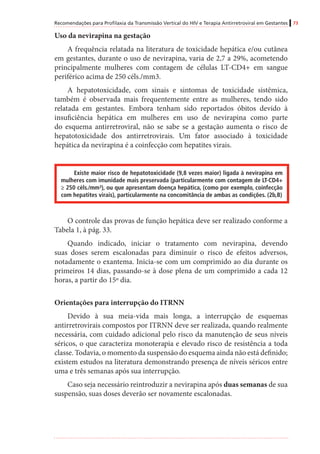 Recomendações para Profilaxia da Transmissão Vertical do HIV e Terapia Antirretroviral em Gestantes 73
Uso da nevirapina na gestação
A frequência relatada na literatura de toxicidade hepática e/ou cutânea
em gestantes, durante o uso de nevirapina, varia de 2,7 a 29%, acometendo
principalmente mulheres com contagem de células LT-CD4+ em sangue
periférico acima de 250 céls./mm3.
A hepatotoxicidade, com sinais e sintomas de toxicidade sistêmica,
também é observada mais frequentemente entre as mulheres, tendo sido
relatada em gestantes. Embora tenham sido reportados óbitos devido à
insuficiência hepática em mulheres em uso de nevirapina como parte
do esquema antirretroviral, não se sabe se a gestação aumenta o risco de
hepatotoxicidade dos antirretrovirais. Um fator associado à toxicidade
hepática da nevirapina é a coinfecção com hepatites virais.
Existe maior risco de hepatotoxicidade (9,8 vezes maior) ligada à nevirapina em
mulheres com imunidade mais preservada (particularmente com contagem de LT-CD4+
≥ 250 céls./mm³), ou que apresentam doença hepática, (como por exemplo, coinfecção
com hepatites virais), particularmente na concomitância de ambas as condições. (2b,B)
O controle das provas de função hepática deve ser realizado conforme a
Tabela 1, à pág. 33.
Quando indicado, iniciar o tratamento com nevirapina, devendo
suas doses serem escalonadas para diminuir o risco de efeitos adversos,
notadamente o exantema. Inicia-se com um comprimido ao dia durante os
primeiros 14 dias, passando-se à dose plena de um comprimido a cada 12
horas, a partir do 15º dia.
Orientações para interrupção do ITRNN
Devido à sua meia-vida mais longa, a interrupção de esquemas
antirretrovirais compostos por ITRNN deve ser realizada, quando realmente
necessária, com cuidado adicional pelo risco da manutenção de seus níveis
séricos, o que caracteriza monoterapia e elevado risco de resistência a toda
classe. Todavia, o momento da suspensão do esquema ainda não está definido;
existem estudos na literatura demonstrando presença de níveis séricos entre
uma e três semanas após sua interrupção.
Caso seja necessário reintroduzir a nevirapina após duas semanas de sua
suspensão, suas doses deverão ser novamente escalonadas.
 