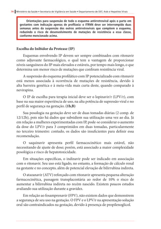 74 Ministério da Saúde • Secretaria de Vigilância em Saúde • Departamento de DST, Aids e Hepatites Virais
Orientações para suspensão de todo o esquema antirretroviral após o parto em
gestantes com indicação apenas de profilaxia: o ITRNN deve ser interrompido duas
semanas antes da suspensão dos outros antirretrovirais que compõem o esquema,
reduzindo o risco de desenvolvimento de mutações de resistência a essa classe,
conforme mencionado acima.
Escolha do Inibidor da Protease (IP)
Esquemas envolvendo IP devem ser sempre combinados com ritonavir
como adjuvante farmacológico, o qual tem a vantagem de proporcionar
níveis sanguíneos do IP mais elevados e estáveis, por tempo mais longo, o que
determina um menor risco de mutações que confiram resistência viral.
A suspensão do esquema profilático com IP potencializado com ritonavir
está menos associada à ocorrência de mutações de resistência, devido à
alta barreira genética e à meia-vida mais curta deste, quando comparado à
nevirapina.
O IP de escolha para terapia inicial deve ser o lopinavir/r (LPV/r), com
base na sua maior experiência de uso, na alta potência de supressão viral e no
perfil de segurança na gestação. (1b,B)
Sua posologia na gestação deve ser de duas tomadas diárias (2 comp. de
12/12h), pois não há dados que subsidiem sua utilização uma vez ao dia. Já
em relação a mulheres experimentadas com IP, pode-se considerar o aumento
da dose do LPV/r para 3 comprimidos em duas tomadas, particularmente
no terceiro trimestre: contudo, os dados são insuficientes para definir essa
recomendação.
O saquinavir apresenta perfil farmacocinético mais estável, não
necessitando de ajuste de dose; porém, está associado a maior complexidade
posológica e risco de hepatotoxicidade.
Em situações específicas, o indinavir pode ser indicado em associação
com o ritonavir. Seu uso está ligado, no entanto, a formação de cálculo renal
na gestante e no concepto, além de potencial elevação de bilirrubina indireta.
O atazanavir (ATV) reforçado com ritonavir apresenta pequena alteração
farmacocinética, passagem transplacentária ao redor de 10% o risco de
aumentar a bilirrubina indireta no recém nascido. Existem poucos estudos
avaliando sua utilização durante a gravidez.
Em relação ao fosamprenavir (FPV), não existem dados que demonstrem
a segurança de seu uso na gestação. O FPV e o LPV/r na apresentação solução
oral são contraindicados na gestação, devido à presença de propilenoglicol.
 