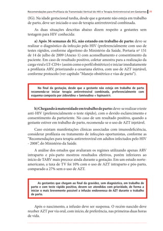 Recomendações para Profilaxia da Transmissão Vertical do HIV e Terapia Antirretroviral em Gestantes 77
(IG). Na idade gestacional tardia, desde que a gestante não esteja em trabalho
de parto, deve ser iniciado o uso de terapia antirretroviral combinada.
As duas situações descritas abaixo dizem respeito a gestantes sem
testagem para HIV conhecida:
a) Após 36 semanas de IG, não estando em trabalho de parto: deve-se
realizar o diagnóstico da infecção pelo HIV (preferencialmente com uso de
testes rápidos, conforme algoritmo do Ministério da Saúde, Portaria nº 151
de 14 de julho de 2009 (Anexo 1) com aconselhamento e consentimento da
paciente. Em caso de resultado positivo, coletar amostra para a realização da
cargaviraleLT-CD4+(assimcomooperfilobstétrico)einiciarimediatamente
a profilaxia ARV, priorizando a cesariana eletiva, com uso de AZT injetável,
conforme protocolo (ver capítulo “Manejo obstétrico e vias de parto”).
No final da gestação, desde que a gestante não esteja em trabalho de parto
recomenda-se iniciar terapia antirretroviral combinada, preferencialmente com
esquema composto por zidovidina + lamivudina + lopinavir/r.
b)Chegandoàmaternidadeemtrabalhodeparto:deve-serealizaroteste
anti-HIV (preferencialmente o teste rápido), com o devido esclarecimento e
consentimento da parturiente. No caso de um resultado positivo, quando a
gestante estiver em trabalho de parto, recomenda-se o uso de AZT injetável.
Caso existam manifestações clínicas associadas com imunodeficiência,
considerar profilaxia ou tratamento de infecções oportunistas, conforme as
“Recomendações para terapia antirretroviral em adultos infectados pelo HIV
- 2008”, do Ministério da Saúde.
A análise dos estudos que avaliaram os regimes utilizando apenas ARV
intraparto e pós-parto mostrou resultados efetivos, porém inferiores ao
início de TARV mais precoce ainda durante a gestação. Em um estudo norte-
americano, a taxa de TV foi 10% com o uso de AZT intraparto e pós-parto,
comparado a 27% sem o uso de AZT.
As gestantes que chegam ao final da gravidez, sem diagnóstico, em trabalho de
parto e com teste rápido positivo, devem ser atendidas com prioridade, de forma a
iniciar o mais brevemente possível a infusão endovenosa de AZT durante o trabalho
de parto.
Após o nascimento, a infusão deve ser suspensa. O recém-nascido deve
receber AZT por via oral, com início, de preferência, nas primeiras duas horas
de vida.
 