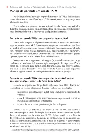 78 Ministério da Saúde • Secretaria de Vigilância em Saúde • Departamento de DST, Aids e Hepatites Virais
Manejo da gestante em uso de TARV
Na avaliação de mulheres que engravidam em uso de TARV, dois aspectos
essenciais devem ser considerados: a eficácia do esquema e a segurança para
o binômio mãe/feto.
Em relação à segurança, alguns antirretrovirais devem ser evitados
durante a gestação, já que o primeiro trimestre é o período que envolve maior
risco de toxicidade com o emprego de qualquer medicamento.
Gestante em uso de TARV com carga viral indetectável 	
Tendo sido atingido o objetivo do tratamento, é necessário priorizar a
segurança do esquema ARV. Em esquemas compostos por efavirenz, este deve
sermodificadoparanevirapinaouparauminibidordaproteasepotencializado
com ritonavir como reforço farmacológico, preferencialmente lopinavir/r.
Esta decisão deverá ser tomada considerando-se a história terapêutica prévia
e genotipagens anteriores, caso tenham sido realizadas.
Nesse contexto, o seguimento virológico (acompanhamento com carga
viral) deve ser realizado 4-8 semanas após a adequação do esquema ARV e a
partir da 34ª semana, para definir a via de parto. Desde que possível, então,
um exame a cada trimestre deverá ser realizado. Gestantes com esquemas
eficazes e seguros devem ter seu regime mantido durante a gestação.
Gestante em uso de TARV com carga viral detectável ou que
possuam qualquer critério de falha terapêutica*
Durante o seguimento da gestante infectada pelo HIV, devem ser
realizados pelo menos três exames de carga viral durante a gestação:
•	 na primeira consulta do pré-natal, para estabelecer a magnitude da
viremia;
•	 entre 4 e 8 semanas após a introdução do esquema antirretroviral,
para avaliar a resposta ao tratamento;
•	 a partir da 34ª semana, para indicação da via de parto.
Espera-se que haja redução de ao menos 1 log (ou 90%) em quatro a
oito semanas após o início da terapia. Caso não se tenha alcanado tal queda
da carva viralou se esta for maior que 10.000 cópias, considerar a realização
de genotipagem. Verificar se há adesão às medicações e se as mesmas são
utilizadas corretamente, antes de definir a troca do esquema. A genotipagem
poderá ser indicada mais precocemente naquelas gestantes que já estavam em
uso de antirretrovirais.
*	 Adaptado das “Recomendações para terapia antirretroviral em adultos infectados pelo HIV – 2008”, capítulo 8.
 