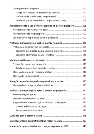 Definição da via de parto .................................................................... 101
Carga viral materna e transmissão vertical ................................... 101
Definição da via de parto no pré-natal ......................................... 102
Cuidados gerais no trabalho de parto e no parto ........................ 103
Aconselhamento e uso de testes rápidos no parto e puerpério ........... 105
Aconselhamento na maternidade ...................................................... 105
Aconselhamento no puerpério ........................................................... 107
Uso dos testes rápidos no parto e puerpério ..................................... 107
Profilaxia da transmissão vertical do HIV no parto ............................... 109
Profilaxia antirretroviral intraparto ................................................... 109
Esquema posológico da zidovudina injetável .............................. 109
Esquema alternativo ao AZT injetável .......................................... 110
Manejo obstétrico e vias de parto .......................................................... 111
Precauções universais da equipe ........................................................ 111
Cuidados específicos durante o parto ........................................... 111
Manejo da operação cesariana eletiva ............................................... 112
Manejo do parto vaginal .................................................................... 113
Situações especiais no período gestacional e parto .............................. 115
Manejo das intercorrências obstétricas .............................................. 115
Profilaxia da transmissão vertical do HIV no puerpério ........................ 121
Recomendações gerais ........................................................................ 121
Manejo antirretroviral da mãe ........................................................... 121
Suspensão da amamentação e inibição da lactação ......................... 122
Uso de inibidores de lactação ........................................................ 123
Enfaixamento das mamas .............................................................. 123
Cuidados com o recém-nascido ............................................................... 125
Quimioprofilaxia antirretroviral no recém-nascido ............................... 127
Imunizações preconizadas nas crianças expostas ao HIV ...................... 129
 